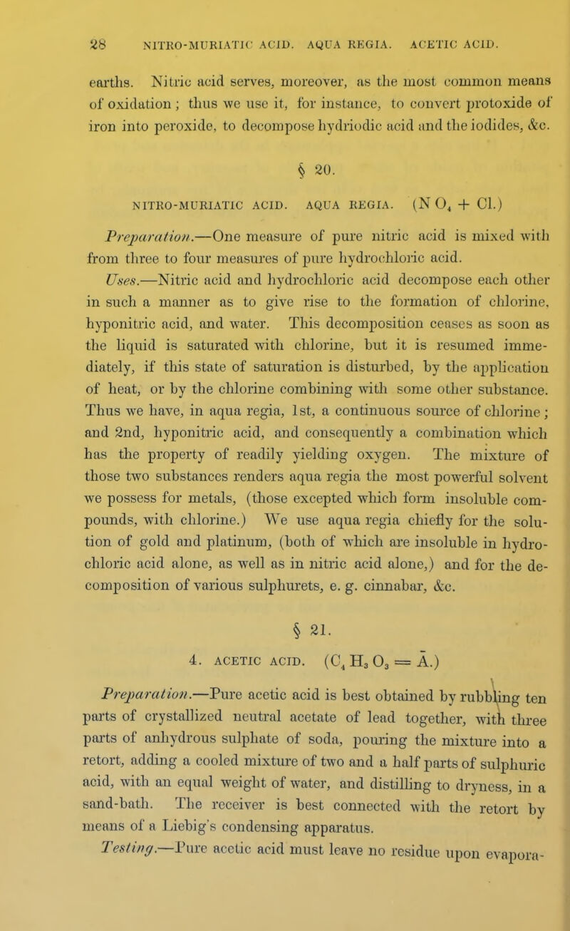 earths. Nitric acid serves, moreover, as the most common means of oxidation ; thus we use it, for instance, to convert protoxide of iron into peroxide, to decompose hydriodic acid and the iodides, &c. § 20. NITRO-MURIATIC ACID. AQUA REGIA. (N 04 + Cl.) Preparation.—One measure of pure nitric acid is mixed with from three to four measures of pure hydrochloric acid. Uses.—Nitric acid and hydrochloric acid decompose each other in such a manner as to give rise to the formation of chlorine, hyponitric acid, and water. This decomposition ceases as soon as the liquid is saturated with chlorine, hut it is resumed imme- diately, if this state of saturation is disturbed, by the application of heat, or by the chlorine combining writli some other substance. Thus we have, in aqua regia, 1st, a continuous source of chlorine; and 2nd, hyponitric acid, and consequently a combination which has the property of readily yielding oxygen. The mixture of those two substances renders aqua regia the most powerful solvent we possess for metals, (those excepted which form insoluble com- pounds, with chlorine.) We use aqua regia chiefly for the solu- tion of gold and platinum, (both of which are insoluble in hydro- chloric acid alone, as well as in nitric acid alone,) and for the de- composition of various sulpliurets, e. g. cinnabar, &c. § 21. 4. ACETIC ACID. (C4 H3 03 = A.) Preparation.—Pure acetic acid is best obtained by rubbling ten parts of crystallized neutral acetate of lead together, with three parts of anhydrous sulphate of soda, pouring the mixture into a retort, adding a cooled mixture of two and a half parts of sulphuric acid, with an equal weight of water, and distilling to dryness, in a sand-bath. The receiver is best connected with the retort by means of a Liebig’s condensing apparatus. Testing.—Pure acetic acid must leave no residue upon evapora-