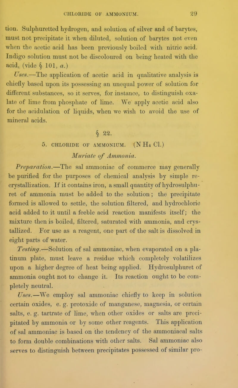 tion. Sulphuretted hydrogen, and solution of silver and of barytes, must not precipitate it when diluted, solution of barytes not even when the acetic acid has been previously boiled with nitric acid. Indigo solution must not be discoloured on being heated with the acid, (vide § 101, a.) Uses.—The application of acetic acid in qualitative analysis is chiefly based upon its possessing an unequal power of solution for different substances, so it serves, for instance, to distinguish oxa- late of lime from phosphate of lime. We apply acetic acid also for the acidulation of liquids, when we wish to avoid the use of mineral acids. § 22. 0. CHLORIDE OF AMMONIUM. (N H4 Cl.) Muriate of Ammonia. Preparation.—The sal ammoniac of commerce may generally be purified for the purposes of chemical analysis by simple re- crystallization. If it contains iron, a small quantity of hydrosulphu- ret of ammonia must be added to the solution; the precipitate formed is allowed to settle, the solution filtered, and hydrochloric acid added to it until a feeble acid reaction manifests itself; the mixture then is boiled, filtered, saturated with ammonia, and crys- tallized. For use as a reagent, one part of the salt is dissolved in eight parts of water. Testing.—Solution of sal ammoniac, when evaporated on a pla- tinum plate, must leave a residue which completely volatilizes upon a higher degree of heat being applied. Hydrosulpliuret of ammonia ought not to change it. Its reaction ought to be com- pletely neutral. Uses.—We employ sal ammoniac chiefly to keep in solution certain oxides, e. g. protoxide of manganese, magnesia, or certain salts, e. g. tartrate of lime, when other oxides or salts are preci- pitated by ammonia or by some other reagents. This application of sal ammoniac is based on the tendency of the ammoniacal salts to form double combinations with other salts. Sal ammoniac also serves to distinguish between precipitates possessed of similar pro-