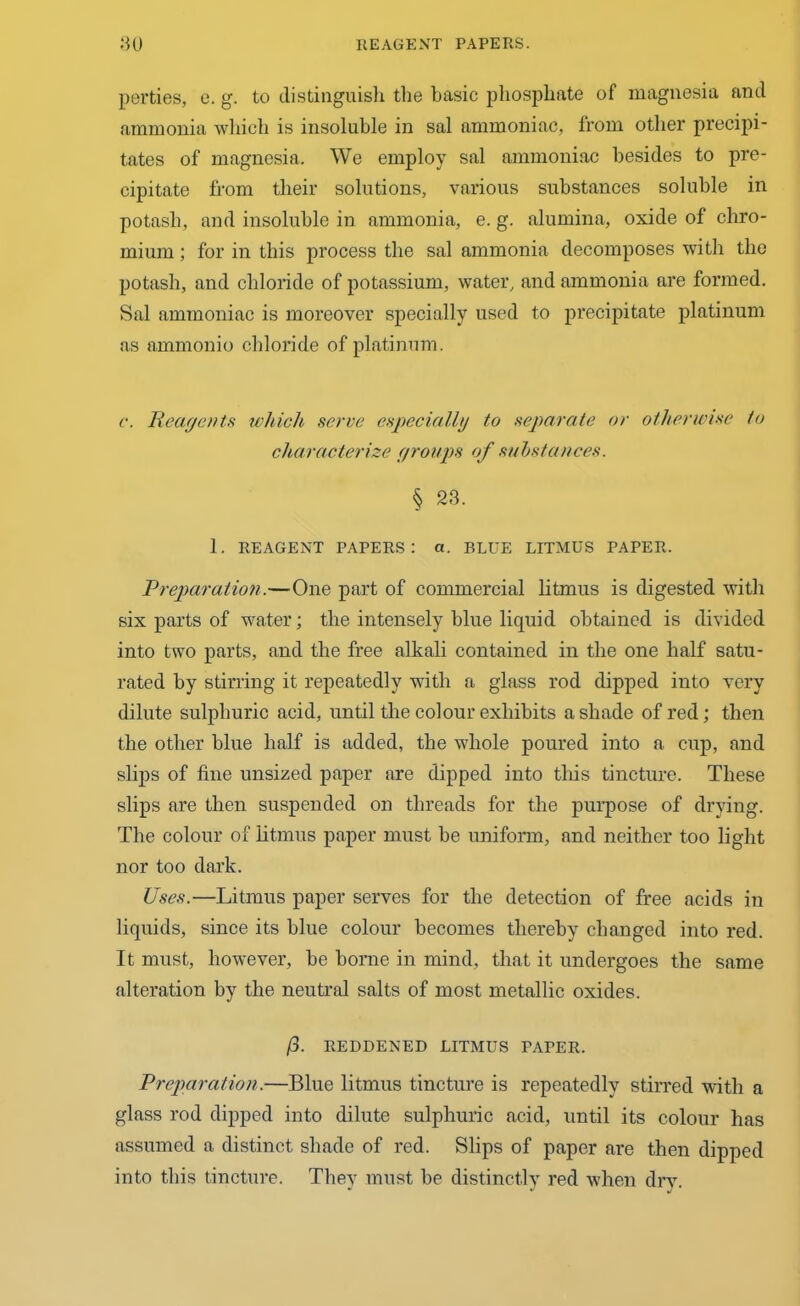 perties, e. g. to distinguish the basic phosphate of magnesia and ammonia which is insoluble in sal ammoniac, from other precipi- tates of magnesia. We employ sal ammoniac besides to pre- cipitate from their solutions, various substances soluble in potash, and insoluble in ammonia, e. g. alumina, oxide of chro- mium ; for in this process the sal ammonia decomposes with the potash, and chloride of potassium, water, and ammonia are formed. Sal ammoniac is moreover specially used to precipitate platinum as ammonio chloride of platinum. c. Reagents which serve especially to separate or otherwise to characterize groups of substances. § 23. 1. REAGENT PAPERS: a. BLUE LITMUS PAPER. Preparation.—One part of commercial litmus is digested with six parts of water; the intensely blue liquid obtained is divided into two parts, and the free alkali contained in the one half satu- rated by stirring it repeatedly with a glass rod dipped into very dilute sulphuric acid, until the colour exhibits a shade of red; then the other blue half is added, the whole poured into a cup, and slips of fine unsized paper are dipped into this tincture. These slips are then suspended on threads for the purpose of drying. The colour of litmus paper must be uniform, and neither too light nor too dark. Uses.—Litmus paper serves for the detection of free acids in liquids, since its blue colour becomes thereby changed into red. It must, however, be borne in mind, that it undergoes the same alteration by the neutral salts of most metallic oxides. fl. REDDENED LITMUS PAPER. Preparation.—Blue litmus tincture is repeatedly stirred with a glass rod dipped into dilute sulphuric acid, until its colour has assumed a distinct shade of red. Slips of paper are then dipped into this tincture. They must be distinctly red when dry.
