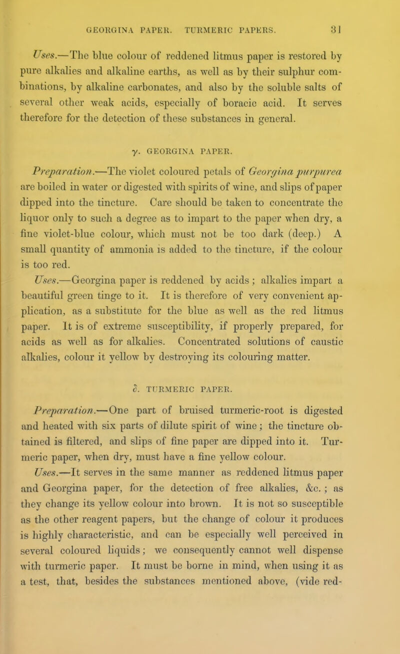 GEORGINA PAPER. TURMERIC PAPERS. 3J Uses.—The blue colour of reddened litmus paper is restored by pure alkalies and alkaline earths, as well as by their sulphur com- binations, by alkaline carbonates, and also by the soluble salts of several other weak acids, especially of boracic acid. It serves therefore for the detection of these substances in general. y. GEORGINA PAPER. Preparation.—The violet coloured petals of Georgina purpurea are boiled in water or digested with spirits of wine, and slips of paper dipped into the tincture. Care should be taken to concentrate the liquor only to such a degree as to impart to the paper when dry, a fine violet-blue colour, which must not be too dark (deep.) A small quantity of ammonia is added to the tincture, if the colour is too red. Uses.—Georgina paper is reddened by acids ; alkalies impart a beautiful green tinge to it. It is therefore of very convenient ap- plication, as a substitute for the blue as well as the red litmus paper. It is of extreme susceptibility, if properly prepared, for acids as well as for alkalies. Concentrated solutions of caustic alkalies, colour it yellow by destroying its colouring matter. S. TURMERIC PAPER. Preparation.—One part of bruised turmeric-root is digested and heated with six parts of dilute spirit of wine • the tincture ob- tained is filtered, and slips of fine paper are dipped into it. Tur- meric paper, when dry, must have a fine yellow colour. Uses.—It serves in the same manner as reddened litmus paper and Georgina paper, for the detection of free alkalies, &c. ; as they change its yellow colour into brown. It is not so susceptible as the other reagent papers, but the change of colour it produces is highly characteristic, and can be especially well perceived in several coloured liquids; we consequently cannot well dispense with turmeric paper. It must be borne in mind, when using it as a test, that, besides the substances mentioned above, (vide red-