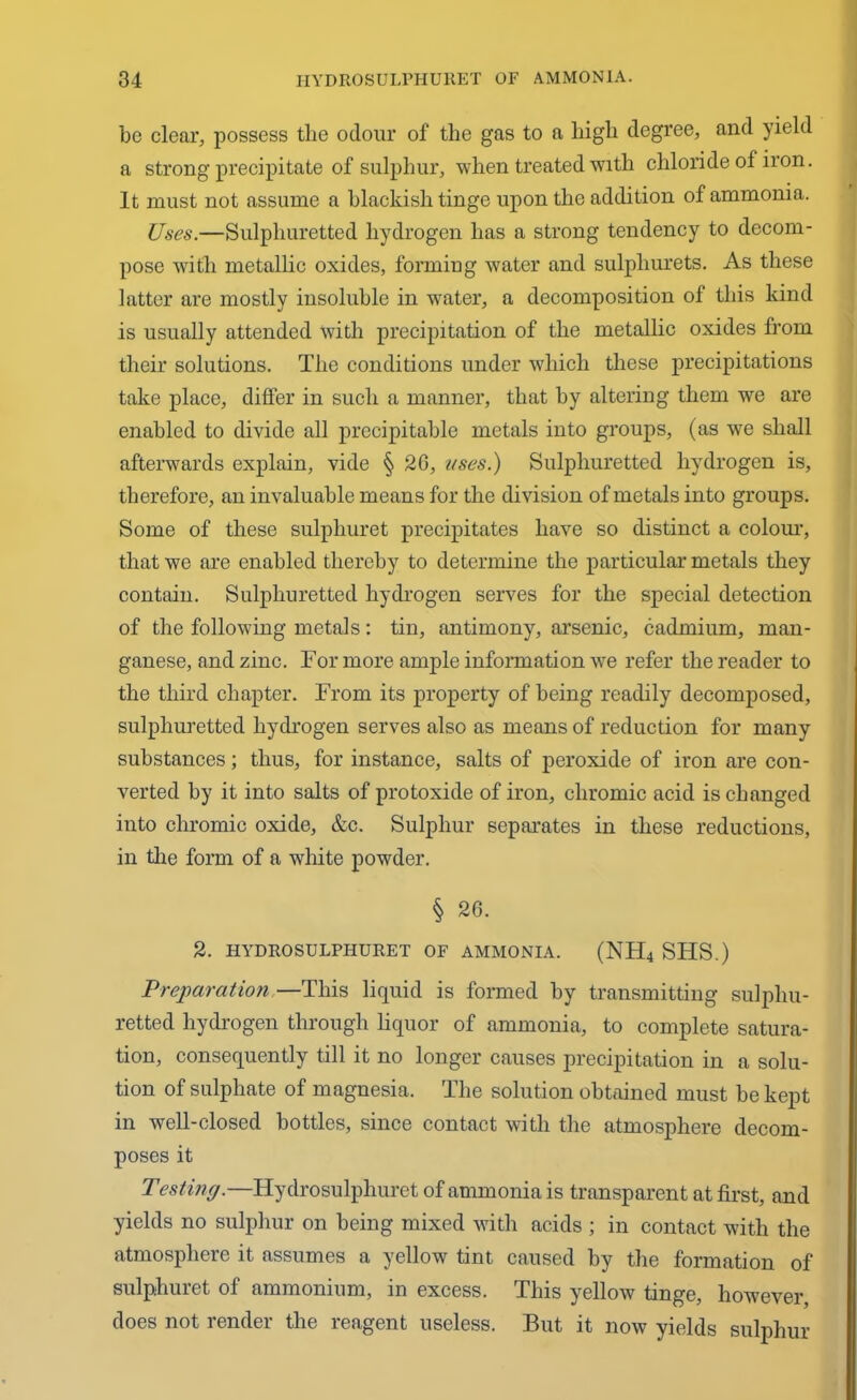 be clear, possess the odour of the gas to a high degree, and yield a strong precipitate of sulphur, when treated with chloride of iron. It must not assume a blackish tinge upon the addition of ammonia. Uses.—Sulphuretted hydrogen has a strong tendency to decom- pose with metallic oxides, forming water and sulphurets. As these latter are mostly insoluble in water, a decomposition of this kind is usually attended with precipitation of the metallic oxides from their solutions. The conditions under which these precipitations take place, differ in such a manner, that by altering them we are enabled to divide all precipitable metals into groups, (as we shall afterwards explain, vide § 2G, uses.) Sulphuretted hydrogen is, therefore, an invaluable means for the division of metals into groups. Some of these sulpliuret precipitates have so distinct a colour, that we are enabled thereby to determine the particular metals they contain. Sulphuretted hydrogen serves for the special detection of the following metals: tin, antimony, arsenic, cadmium, man- ganese, and zinc. For more ample information we refer the reader to the third chapter. From its property of being readily decomposed, sulphuretted hydrogen serves also as means of reduction for many substances; thus, for instance, salts of peroxide of iron are con- verted by it into salts of protoxide of iron, chromic acid is changed into chromic oxide, &c. Sulphur separates in these reductions, in tlie form of a white powder. § 26. 2. IIYDROSULPHURET OF AMMONIA. (NH4 SHS.) Preparation —This liquid is formed by transmitting sulphu- retted hydrogen through liquor of ammonia, to complete satura- tion, consequently till it no longer causes precipitation in a solu- tion of sulphate of magnesia. The solution obtained must be kept in well-closed bottles, since contact with the atmosphere decom- poses it Testing.—Hydrosulphuret of ammonia is transparent at first, and yields no sulphur on being mixed with acids ; in contact with the atmosphere it assumes a yellow tint caused by the formation of sulphuret of ammonium, in excess. This yellow tinge, however, does not render the reagent useless. But it now yields sulphur