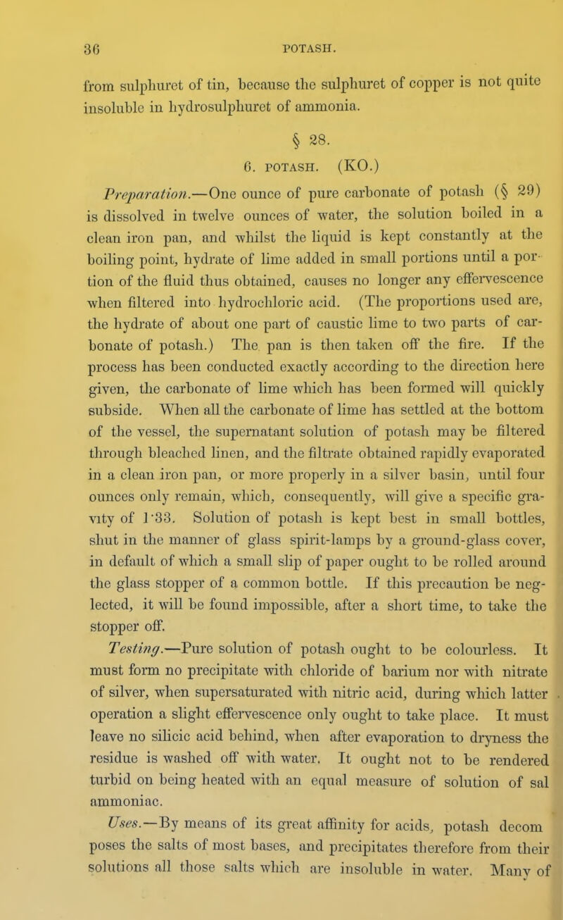 from sulphuret of tin, because the sulpliuret of copper is not quite insoluble in liydrosulphuret of ammonia. § 28. G. POTASH. (KO.) Preparation.—One ounce of pure carbonate of potash (§ 29) is dissolved in twelve ounces of water, the solution boiled in a clean iron pan, and whilst the liquid is kept constantly at the boiling point, hydrate of lime added in small portions until a por- tion of the fluid thus obtained, causes no longer any effervescence when filtered into hydrochloric acid. (The proportions used are, the hydrate of about one part of caustic lime to two parts of car- bonate of potash.) The. pan is then taken off the fire. If the process has been conducted exactly according to the direction here given, the carbonate of lime which has been formed will quickly subside. When all the carbonate of lime has settled at the bottom of the vessel, the supernatant solution of potash may be filtered through bleached linen, and the filtrate obtained rapidly evaporated in a clean iron pan, or more properly in a silver basin, until four ounces only remain, which, consequently, will give a specific gra- vity of 1 '33. Solution of potash is kept best in small bottles, shut in the manner of glass spirit-lamps by a ground-glass cover, in default of which a small slip of paper ought to be rolled around the glass stopper of a common bottle. If this precaution be neg- lected, it will be found impossible, after a short time, to take the stopper off. Testing.—Pure solution of potash ought to be colourless. It must form no precipitate with chloride of barium nor with nitrate of silver, when supersaturated with nitric acid, during which latter operation a slight effervescence only ought to take place. It must leave no silicic acid behind, when after evaporation to dryness the residue is washed off’ with water. It ought not to be rendered turbid on being beated with an equal measure of solution of sal ammoniac. Uses. By means of its great affinity for acids, potash decom poses the salts of most bases, and precipitates therefore from their solutions all those salts which are insoluble in water. Many of