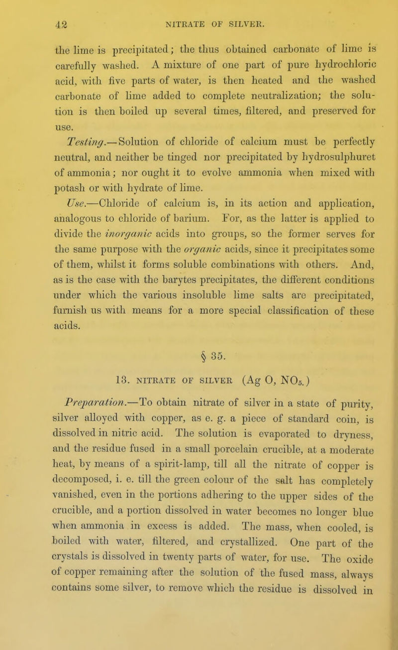 the lime is precipitated; the thus obtained carbonate of lime is carefully washed. A mixture of one part of pure hydrochloric acid, with five parts of water, is then heated and the washed carbonate of lime added to complete neutralization; the solu- tion is then boiled up several times, filtered, and preserved for use. Testing.—Solution of chloride of calcium must be perfectly neutral, and neither be tinged nor precipitated by liydrosulphuret of ammonia; nor ought it to evolve ammonia when mixed with potash or with hydrate of lime. Use.—Chloride of calcium is, in its action and application, analogous to chloride of barium. For, as the latter is applied to divide the inorganic acids into groups, so the former serves for the same purpose with the organic acids, since it precipitates some of them, whilst it forms soluble combinations with others. And, as is the case with the barytes precipitates, the different conditions under which the various insoluble lime salts are precipitated, furnish us with means for a more special classification of these acids. § 35. 13. NITRATE OF SILVER (Ag 0, N05.) Preparation.—To obtain nitrate of silver in a state of purity, silver alloyed with copper, as e. g. a piece of standard coin, is dissolved in nitric acid. The solution is evaporated to dryness, and the residue fused in a small porcelain crucible, at a moderate heat, by means of a spirit-lamp, till all the nitrate of copper is decomposed, i. e. till the green colour of the salt has completely vanished, even in the portions adhering to the upper sides of the crucible, and a portion dissolved in water becomes no longer blue when ammonia in excess is added. The mass, when cooled, is boiled with water, filtered, and crystallized. One part of the crystals is dissolved in twenty parts of water, for use. The oxide of copper remaining after the solution of the fused mass, always contains some silver, to remove which the residue is dissolved in