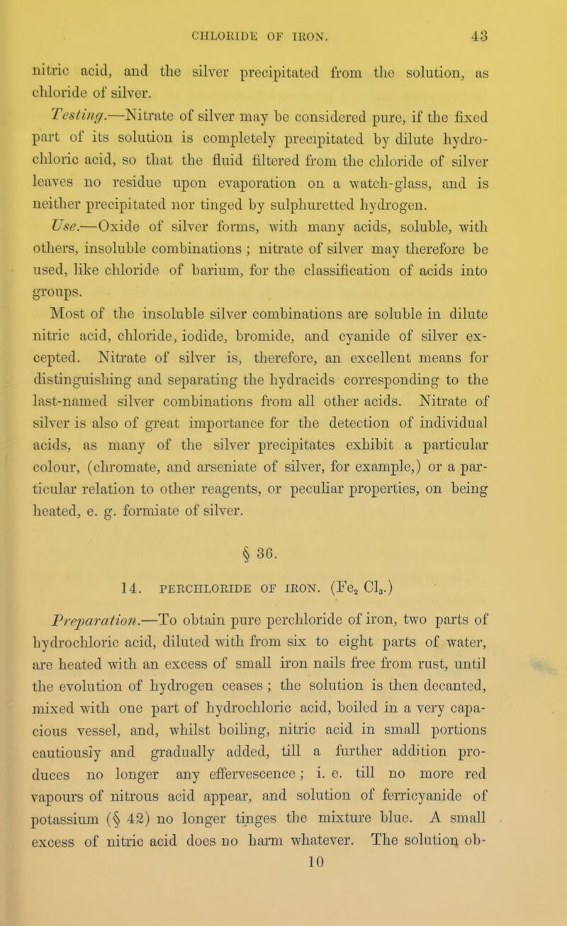 nitric aciil, and the silver precipitated from the solution, as chloride of silver. Testing.—Nitrate of silver may he considered pure, if the fixed part of its solution is completely precipitated by dilute hydro- chloric acid, so that the fluid filtered from the chloride of silver leaves no residue upon evaporation on a watch-glass, and is neither precipitated nor tinged by sulphuretted hydrogen. Use.—Oxide of silver forms, with many acids, soluble, with others, insoluble combinations; nitrate of silver may therefore be used, like chloride of barium, for the classification of acids into groups. Most of the insoluble silver combinations are soluble in dilute nitric acid, chloride, iodide, bromide, and cyanide of silver ex- cepted. Nitrate of silver is, therefore, an excellent means for distinguishing and separating the hydracids corresponding to the last-named silver combinations from all other acids. Nitrate of silver is also of great importance for the detection of individual acids, as many of the silver precipitates exhibit a particular colour, (chromate, and arseniate of silver, for example,) or a par- ticular relation to other reagents, or peculiar properties, on being heated, e. g. formiate of silver. § 30. 14. PERCHLORIDE OF IRON. (Fe2 Cl3.) Preparation.—To obtain pure perchloride of iron, two parts of hydrochloric acid, diluted with from six to eight parts of water, are heated with an excess of small iron nails free from rust, until the evolution of hydrogen ceases ; the solution is then decanted, mixed with one part of hydrochloric acid, boiled in a very capa- cious vessel, and, whilst boiling, nitric acid in small portions cautiously and gradually added, till a further addition pro- duces no longer any effervescence; i. e. till no more red vapours of nitrous acid appear, and solution of ferricyanide of potassium (§ 42) no longer tinges the mixture blue. A small excess of nitric acid does no harm whatever. The solution ob- 10