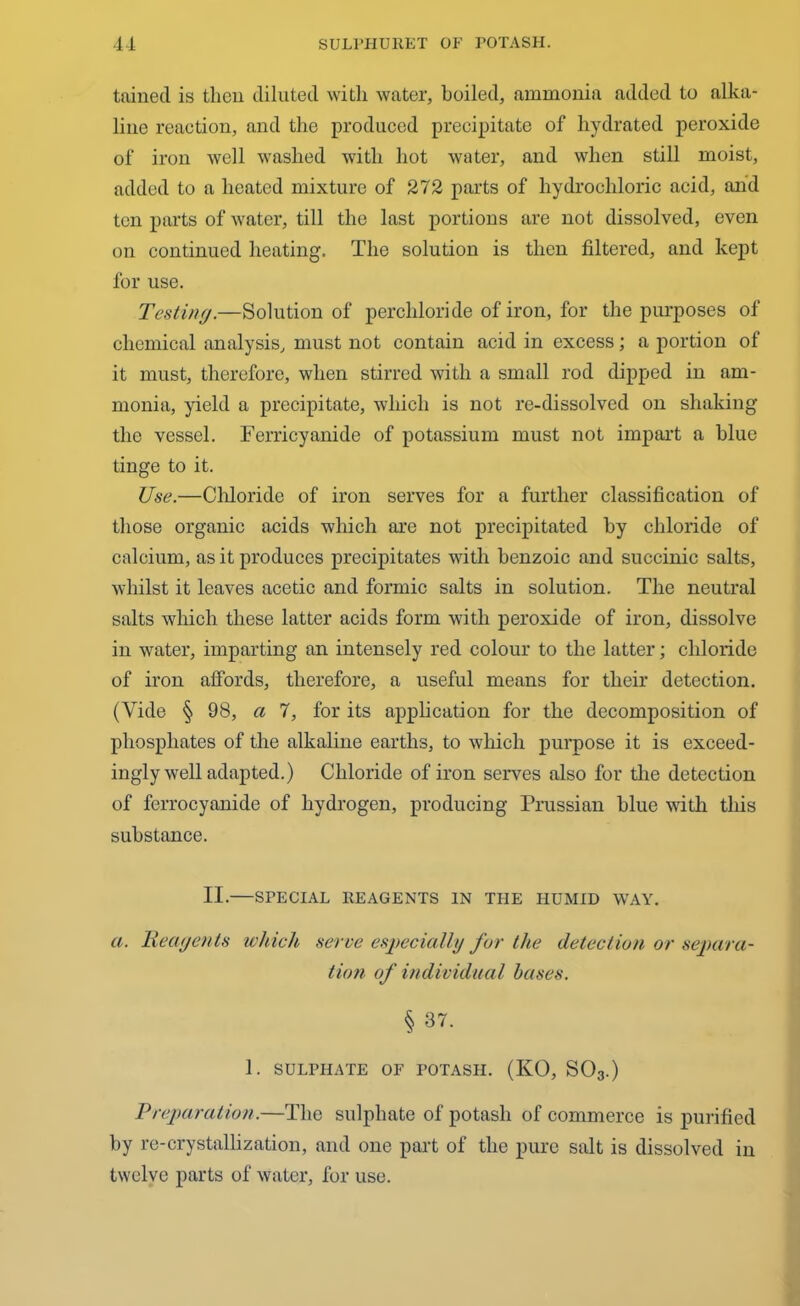 tainecl is then diluted with water, boiled, ammonia added to alka- line reaotion, and the produced precipitate of hydrated peroxide of iron well washed with hot water, and when still moist, added to a heated mixture of 272 parts of hydrochloric acid, and ten parts of water, till the last portions are not dissolved, even on continued heating. The solution is then filtered, and kept for use. Testing.—Solution of perchloride of iron, for the purposes of chemical analysis, must not contain acid in excess; a portion of it must, therefore, when stirred with a small rod dipped in am- monia, yield a precipitate, which is not re-dissolved on shaking the vessel. Ferricyanide of potassium must not impart a blue tinge to it. Use.—Chloride of iron serves for a further classification of those organic acids which are not precipitated by chloride of calcium, as it produces precipitates with benzoic and succinic salts, whilst it leaves acetic and formic salts in solution. The neutral salts which these latter acids form with peroxide of iron, dissolve in water, imparting an intensely red colour to the latter; chloride of iron affords, therefore, a useful means for their detection. (Vide § 98, a 7, for its application for the decomposition of phosphates of the alkaline earths, to which purpose it is exceed- ingly well adapted.) Chloride of iron serves also for the detection of ferrocyanide of hydrogen, producing Prussian blue with this substance. II.—SPECIAL REAGENTS IN THE HUMID WAY. a. Reagents which serve especially for the detection or separa- tion of individual bases. § 37. 1. SULPHATE OF POTASH. (KO, S03.) Preparation.—The sulphate of potash of commerce is purified by re-crystallization, and one part of the pure salt is dissolved in twelve parts of water, for use.