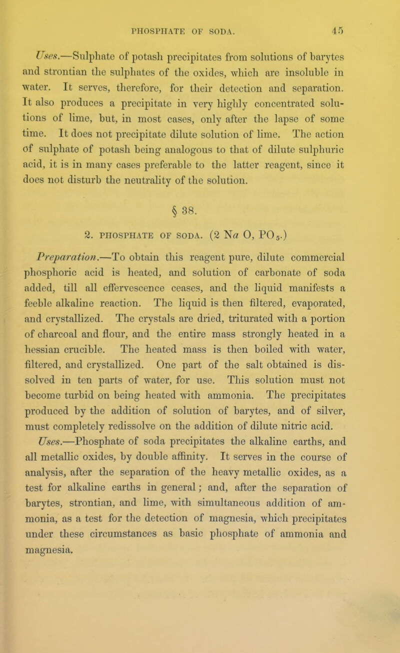 Uses.—Sulphate of potasli precipitates from solutions of barytes and strontian the sulphates of the oxides, which are insoluble in water. It serves, therefore, for their detection and separation. It also produces a precipitate in very highly concentrated solu- tions of lime, but, in most cases, only after the lapse of some time. It does not precipitate dilute solution of lime. The action of sulphate of potash being analogous to that of dilute sulphuric acid, it is in many cases preferable to the latter reagent, since it does not disturb the neutrality of the solution. § 38. 2. PHOSPHATE OF SODA. (2 Nrt 0, P05.) Preparation.—To obtain this reagent pure, dilute commercial phosphoric acid is heated, and solution of carbonate of soda added, till all effervescence ceases, and the liquid manifests a feeble alkaline reaction. The liquid is then filtered, evaporated, and crystallized. The crystals are dried, triturated with a portion of charcoal and flour, and the entire mass strongly heated in a hessian crucible. The heated mass is then boiled with water, filtered, and crystallized. One part of the salt obtained is dis- solved in ten parts of water, for use. This solution must not become turbid on being heated with ammonia. The precipitates produced by the addition of solution of barytes, and of silver, must completely redissolve on the addition of dilute nitric acid. Uses.—Phosphate of soda precipitates the alkaline earths, and all metallic oxides, by double affinity. It serves in the course of analysis, after the separation of the heavy metallic oxides, as a test for alkaline earths in general; and, after the separation of barytes, strontian, and lime, with simultaneous addition of am- monia, as a test for the detection of magnesia, which precipitates under these circumstances as basic phosphate of ammonia and magnesia.