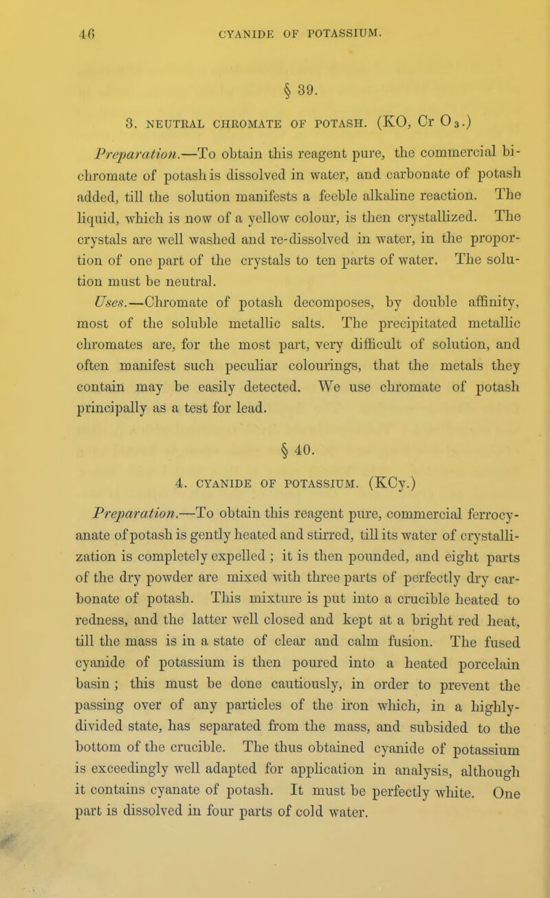 § 39. 3. NEUTRAL CHROMATE OF POTASH. (KO, Cr 03.) Preparation.—To obtain this reagent pure, the commercial bi- chromate of potash is dissolved in water, and carbonate of potash added, till the solution manifests a feeble alkaline reaction. The liquid, which is now of a yellow colour, is then crystallized. The crystals are well washed and re-dissolved in water, in the propor- tion of one part of the crystals to ten parts of water. The solu- tion must be neutral. Uses.—Chromate of potash decomposes, by double affinity, most of the soluble metallic salts. The precipitated metallic chromates are, for the most part, very difficult of solution, and often manifest such peculiar colourings, that the metals they contain may be easily detected. We use chromate of potash principally as a test for lead. § 40. 4. CYANIDE OF POTASSIUM. (KCy.) Preparation.—To obtain this reagent pure, commercial ferrocy- anate of potash is gently heated and stirred, till its water of crystalli- zation is completely expelled ; it is then pounded, and eight parts of the dry powder are mixed with three parts of perfectly dry car- bonate of potash. This mixture is put into a crucible heated to redness, and the latter well closed and kept at a bright red heat, till the mass is in a state of clear and calm fusion. The fused cyanide of potassium is then poured into a heated porcelain basin ; this must be done cautiously, in order to prevent the passing over of any particles of the iron which, in a highly- divided state, has separated from the mass, and subsided to the bottom of the crucible. The thus obtained cyanide of potassium is exceedingly well adapted for application in analysis, although it contains cyanate of potash. It must be perfectly white. One part is dissolved in four parts of cold water.
