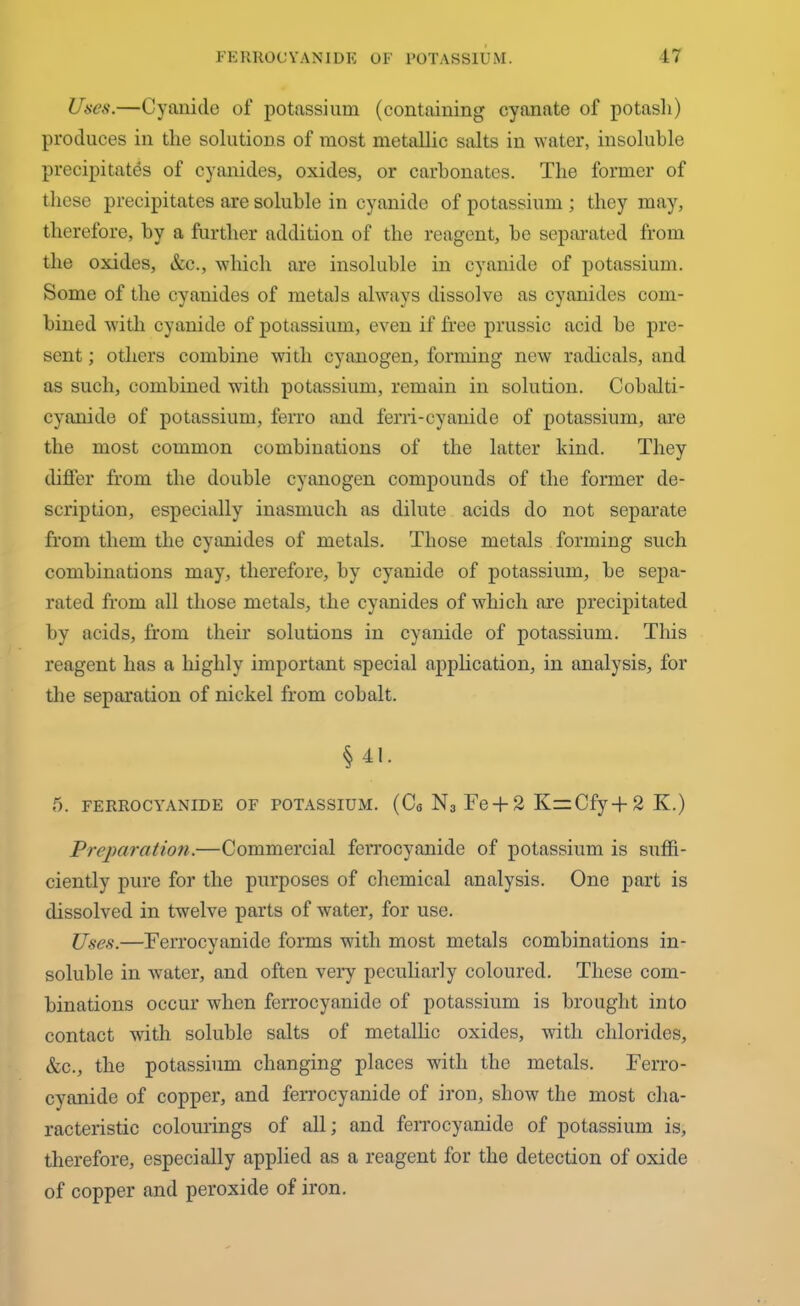 Uses.—Cyanide of potassium (containing cyanate of potash) produces in the solutions of most metallic salts in water, insoluble precipitates of cyanides, oxides, or carbonates. The former of these precipitates are soluble in cyanide of potassium ; they may, therefore, by a further addition of the reagent, he separated from the oxides, &c., -which are insoluble in cyanide of potassium. Some of the cyanides of metals always dissolve as cyanides com- bined with cyanide of potassium, even if free prussic acid be pre- sent ; others combine with cyanogen, forming new radicals, and as such, combined wdth potassium, remain in solution. Cobalti- cyanide of potassium, ferro and ferri-cyanide of potassium, ore the most common combinations of the latter kind. They differ from the double cyanogen compounds of the former de- scription, especially inasmuch as dilute acids do not separate from them the cyanides of metals. Those metals forming such combinations may, therefore, by cyanide of potassium, be sepa- rated from all those metals, the cyanides of which are precipitated by acids, from their solutions in cyanide of potassium. This reagent has a highly important special application, in analysis, for the separation of nickel from cobalt. § 41. 5. FERROCYANIDE OF POTASSIUM. (C6 N3 Fe + 2 K=zCfy+2 Iv.) Preparation.—Commercial ferrocyanide of potassium is suffi- ciently pure for the purposes of chemical analysis. One part is dissolved in twelve parts of water, for use. Uses.—Ferrocyanide forms with most metals combinations in- soluble in water, and often very peculiarly coloured. These com- binations occur when ferrocyanide of potassium is brought into contact with soluble salts of metallic oxides, with chlorides, &c., the potassium changing places with the metals. Ferro- cyanide of copper, and ferrocyanide of iron, show the most cha- racteristic colourings of all; and ferrocyanide of potassium is, therefore, especially applied as a reagent for the detection of oxide of copper and peroxide of iron.