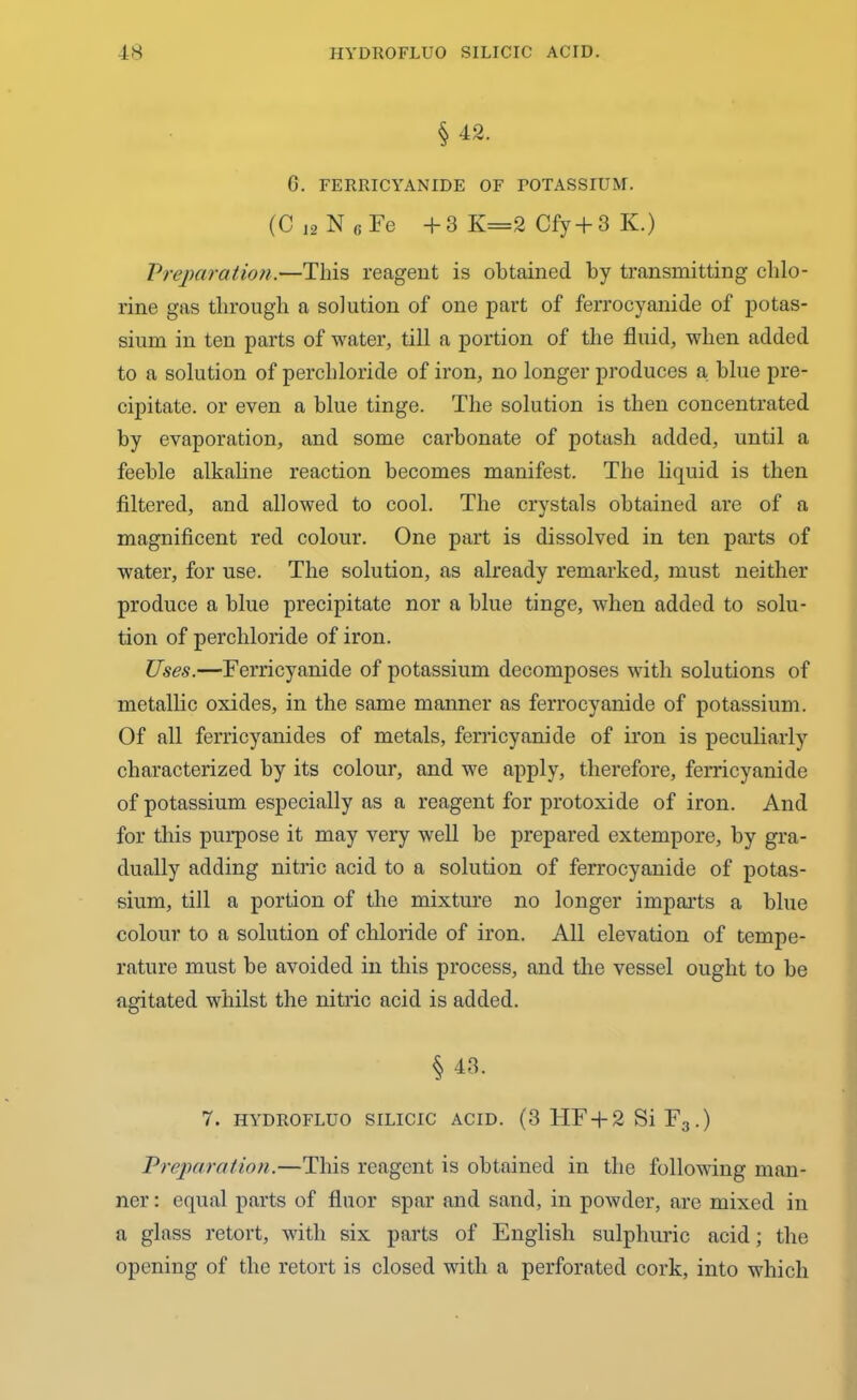 § 42. G. FERRICYANIDE OF POTASSIUM. (C 12 N B Fe +3 K=2 Cfy+ 3 IC.) Preparation.—This reagent is obtained by transmitting chlo- rine gas through a solution of one part of ferrocyanide of potas- sium in ten parts of water, till a portion of the fluid, when added to a solution of percbloride of iron, no longer produces a blue pre- cipitate. or even a blue tinge. The solution is then concentrated by evaporation, and some carbonate of potash added, until a feeble alkaline reaction becomes manifest. The liquid is then filtered, and allowed to cool. The crystals obtained are of a magnificent red colour. One part is dissolved in ten parts of water, for use. The solution, as already remarked, must neither produce a blue precipitate nor a blue tinge, when added to solu- tion of percbloride of iron. Uses.—Ferricyanide of potassium decomposes with solutions of metallic oxides, in the same manner as ferrocyanide of potassium. Of all ferricyanides of metals, ferricyanide of iron is peculiarly characterized by its colour, and we apply, therefore, ferricyanide of potassium especially as a reagent for protoxide of iron. And for this purpose it may very well be prepared extempore, by gra- dually adding nitric acid to a solution of ferrocyanide of potas- sium, till a portion of the mixture no longer imparts a blue colour to a solution of chloride of iron. All elevation of tempe- rature must be avoided in this process, and the vessel ought to be agitated whilst the nitric acid is added. § 43. 7. HYDROFLUO SILICIC ACID. (3 HF + 2 Si F3.) Preparation.—This reagent is obtained in the following man- ner : equal parts of fluor spar and sand, in powder, are mixed in a glass retort, with six parts of English sulphuric acid; the opening of the retort is closed with a perforated cork, into which