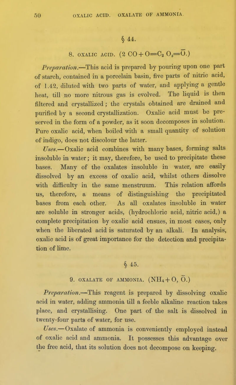 § 44. 8. OXALIC ACID. (2 C0 + 0=C2 03=0.) Preparation.—This acid is prepared by pouring upon one part of starch, contained in a porcelain basin, five parts of nitric acid, of 1.42, diluted with two parts of water, and applying a gentle heat, till no more nitrous gas is evolved. The liquid is then filtered and crystallized; the crystals obtained are drained and purified by a second crystallization. Oxalic acid must be pre- served in the form of a powder, as it soon decomposes in solution. Pure oxalic acid, when boiled with a small quantity of solution of indigo, does not discolour the latter. Uses.—Oxalic acid combines with many bases, forming salts insoluble in water; it may, therefore, be used to precipitate these bases. Many of the oxalates insoluble in water, are easily dissolved by an excess of oxalic acid, whilst others dissolve with difficulty in the same menstruum. This relation affords us, therefore, a means of distinguishing the precipitated bases from each other. As all oxalates insoluble in water are soluble in stronger acids, (hydrochloric acid, nitric acid,) a complete precipitation by oxalic acid ensues, in most cases, only when the liberated acid is saturated by an alkali. In analysis, oxalic acid is of great importance for the detection and precipita- tion of lime. § 45. 9. OXALATE OF AMMONIA. (NH4+O, O.) Preparation.—This reagent is prepared by dissolving oxalic acid in water, adding ammonia till a feeble alkaline reaction takes place, and crystallising. One part of the salt is dissolved in twenty-four parts of water, for use. Uses.—Oxalate of ammonia is conveniently employed instead of oxalic acid and ammonia. It possesses this advantage over the free acid, that its solution does not decompose on keeping.