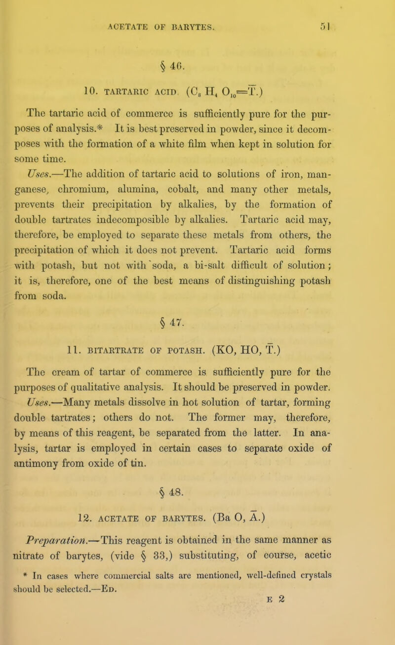 § 46. 10. TARTARIC ACID (C8 H4 O10=T.) The tartaric acid of commerce is sufficiently pure for the pur- poses of analysis.* It is best preserved in powder, since it decom- poses with the formation of a white film when kept in solution for some time. Uses.—The addition of tartaric acid to solutions of iron, man- ganese, chromium, alumina, cobalt, and many other metals, prevents their precipitation by alkalies, by the formation of double tartrates indecomposible by alkalies. Tartaric acid may, therefore, be employed to separate these metals from others, the precipitation of which it does not prevent. Tartaric acid forms with potash, but not with soda, a bi-salt difficult of solution; it is, therefore, one of the best means of distinguishing potash from soda. § 47. 11. BITARTRATE OF POTASH. (KO, HO, T.) The cream of tartar of commerce is sufficiently pure for the purposes of qualitative analysis. It should be preserved in powder. Uses.—Many metals dissolve in hot solution of tartar, forming double tartrates; others do not. The former may, therefore, by means of this reagent, be separated from the latter. In ana- lysis, tartar is employed in certain cases to separate oxide of antimony from oxide of tin. § 48. 12. ACETATE OF BARYTES. (Ba 0, A.) Preparation.—This reagent is obtained in the same manner as nitrate of barytes, (vide § 33,) substituting, of course, acetic * In cases where commercial salts are mentioned, well-defined crystals should be selected.—Ed. E 2