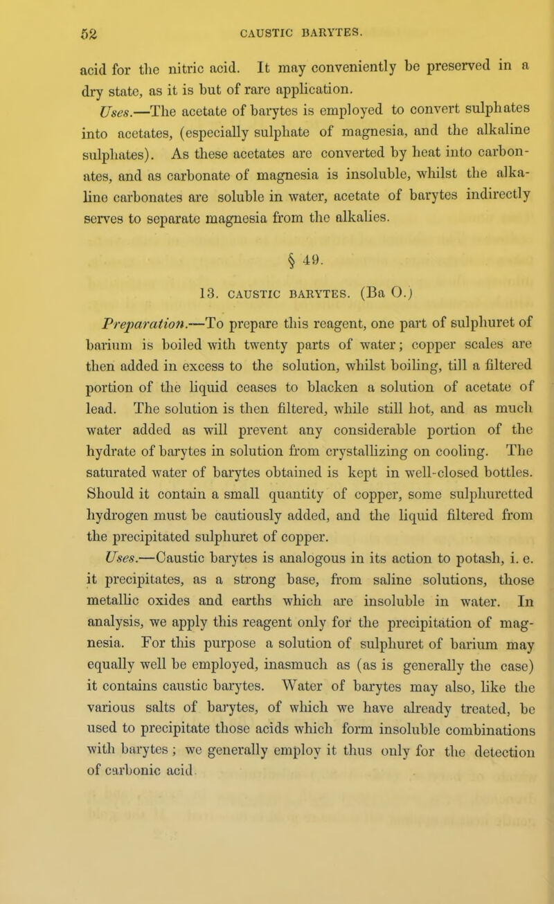 acid for the nitric acid. It may conveniently be preserved in a dry state, as it is but of rare application. Uses.—The acetate of barytes is employed to convert sulphates into acetates, (especially sulphate of magnesia, and the alkaline sulphates). As these acetates are converted by heat into carbon- ates, and as carbonate of magnesia is insoluble, whilst the alka- line carbonates are soluble in water, acetate of barytes indirectly serves to separate magnesia from the alkalies. § 49. 13. CAUSTIC BARYTES. (Ba 0.) Preparation.—To prepare this reagent, one part of sulphuret of barium is boiled with twenty parts of water; copper scales are then added in excess to the solution, whilst boiling, till a filtered portion of the liquid ceases to blacken a solution of acetate of lead. The solution is then filtered, while still hot, and as much water added as will prevent any considerable portion of the hydrate of barytes in solution from crystallizing on cooling. The saturated water of barytes obtained is kept in well-closed bottles. Should it contain a small quantity of copper, some sulphuretted hydrogen must be cautiously added, and the liquid filtered from the precipitated sulphuret of copper. Uses.—Caustic barytes is analogous in its action to potash, i. e. it precipitates, as a strong base, from saline solutions, those metallic oxides and earths which are insoluble in water. In analysis, we apply this reagent only for the precipitation of mag- nesia. For this purpose a solution of sulphuret of barium may equally well he employed, inasmuch as (as is generally the case) it contains caustic barytes. Water of barytes may also, like the various salts of barytes, of which we have already treated, be used to precipitate those acids which form insoluble combinations with barytes; we generally employ it thus only for the detection of carbonic acid