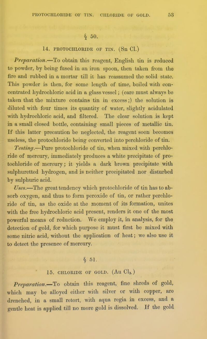 § 50. 14. PROTOCHLOR1DK OF TIN. (Sll Cl.) Preparation.—To obtain this reagent, English tin is reduced to powder, by being fused in an iron spoon, then taken from the fire and rubbed in a mortar till it has reassumed the solid state. This powder is then, for some length of time, boiled with con- centrated hydrochloric acid in a glass vessel; (care must always be taken that the mixture contains tin in excess;) the solution is diluted with four times its quantity of water, slightly acidulated with hydrochloric acid, and filtered. The clear solution is kept in a small closed bottle, containing small pieces of metallic tin. If this latter precaution be neglected, the reagent soon becomes useless, the protochloride being converted into perchloride of tin. Testing.—Pure protochloride of tin, when mixed with perchlo- ride of mercury, immediately produces a white precipitate of pro- tochloride of mercury; it yields a dark brown precipitate with sulphuretted hydrogen, and is neither precipitated nor disturbed by sulphuric acid. Uses.—The great tendency which protochloride of tin has to ab- sorb oxygen, and thus to form peroxide of tin, or rather perchlo- ride of tin, as the oxide at the moment of its formation, unites with the free hydrochloric acid present, renders it one of the most powerful means of reduction. We employ it, in analysis, for the detection of gold, for which purpose it must first be mixed with some nitric acid, without the application of heat; we also use it to detect the presence of mercury. § 51. 15. CHLORIDE OF GOLD. (Au Cl3.) Preparation.—To obtain this reagent, fine shreds of gold, which may be alloyed either with silver or with copper, are drenched, in a small retort, with aqua regia in excess, and a gentle heat is applied till no more gold is dissolved. If the gold