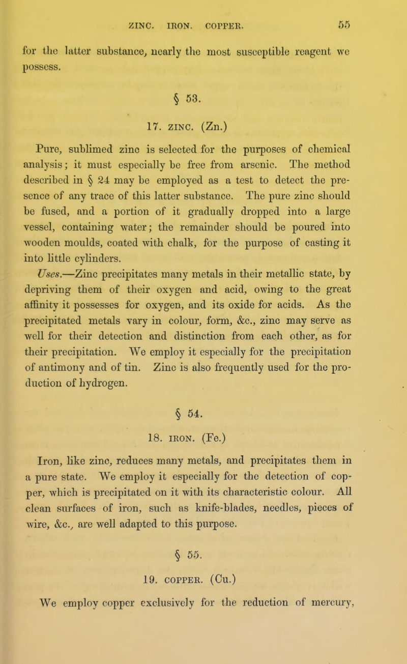 ZINC. IRON. GOITER. ** K OO for the latter substance, nearly the most susceptible reagent we possess. § 53. 17. zinc. (Zn.) Pure, sublimed zino is selected for the purposes of chemical analysis; it must especially be free from arsenic. The method described in § 24 may be employed as a test to detect the pre- sence of any trace of this latter substance. The pure zinc should be fused, and a portion of it gradually dropped into a large vessel, containing water; the remainder should be poured into wooden moulds, coated with chalk, for the purpose of casting it into little cylinders. Uses.—Zinc precipitates many metals in their metallic state, by depriving them of their oxygen and acid, owing to the great affinity it possesses for oxygen, and its oxide for acids. As the precipitated metals vary in colour, form, &c., zinc may serve as well for their detection and distinction from each other, as for their precipitation. We employ it especially for the precipitatiou of antimony and of tin. Zinc is also frequently used for the pro- duction of hydrogen. § 54. 18. iron. (Fe.) Iron, like zino, reduces many metals, and precipitates them in a pure state. We employ it especially for the detection of cop- per, which is precipitated on it with its characteristic colour. All clean surfaces of iron, such as knife-blades, needles, pieces of wire, &c., are well adapted to this purpose. § 55. 19. COPPER. (Cu.) We employ copper exclusively for the reduction of mercury,