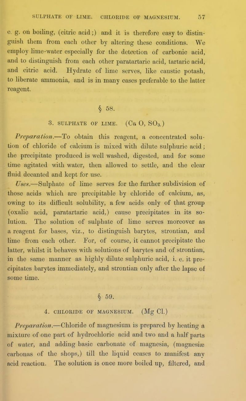 SULPHATE OF LIME. CHLORIDE OF MAGNESIUM. e. g. on boiling, (citric acid;) and it is therefore easy to distin- guish them from each other by altering these conditions. We employ lime-water especially for the detection of carbonic acid, and to distinguish from each other paratartaric acid, tartaric acid, and citric acid. Hydrate of lime serves, like caustic potash, to liberate ammonia, and is in many cases preferable to the latter reagent. § 58. 3. SULPHATE OF LIME. (Ca 0, S03.) Preparation.—To obtain this reagent, a concentrated solu- tion of chloride of calcium is mixed with dilute sulphuric acid; the precipitate produced is well washed, digested, and for some time agitated with water, then allowed to settle, and the clear fluid decanted and kept for use. Uses.—Sulphate of lime serves for the further subdivision of those acids which are precipitable by chloride of calcium, as, owing to its difficult solubility, a few acids only of that group (oxalic acid, paratartaric acid,) cause precipitates in its so- lution. The solution of sulphate of lime serves moreover as a reagent for bases, viz., to distinguish barytes, strontian, and lime from each other. For, of course, it cannot precipitate the latter, whilst it behaves with solutions of barytes and of strontian, in the same manner as highly dilute sulphuric acid, i. e. it pre- cipitates barytes immediately, and strontian only after the lapse of some time. § 59. 4. CHLORIDE OF MAGNESIUM. (Mg Cl.) Preparation.—Chloride of magnesium is prepared by heating a mixture of one part of hydrochloric acid and two and a half parts of water, and adding basic carbonate of magnesia, (magnesise carbonas of the shops,) till the liquid ceases to manifest any acid reaction. The solution is once more boiled up, filtered, and