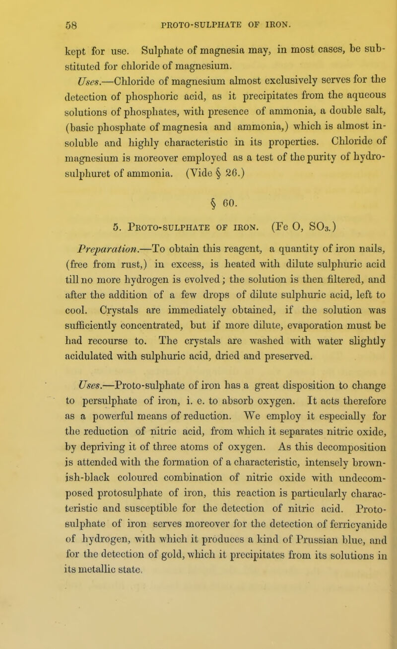 kept for use. Sulphate of magnesia may, in most cases, be sub- stituted for chloride of magnesium. Uses.—Chloride of magnesium almost exclusively serves for the detection of phosphoric acid, as it precipitates from the aqueous solutions of phosphates, with presence of ammonia, a double salt, (basic phosphate of magnesia and ammonia,) which is almost in- soluble and highly characteristic in its properties. Chloride of magnesium is moreover employed as a test of the purity of liydro- sulpliuret of ammonia. (Vide § 20.) § 60. 5. Proto-sulphate of iron. (Fe 0, SO3.) Preparation.—To obtain this reagent, a quantity of iron nails, (free from rust,) in excess, is heated with dilute sulphuric acid till no more hydrogen is evolved; the solution is then filtered, and after the addition of a few drops of dilute sulphuric acid, left to cool. Crystals are immediately obtained, if the solution was sufficiently concentrated, but if more dilute, evaporation must be had recourse to. The crystals are washed with water slightly acidulated with sulphuric acid, dried and preserved. Uses.—Pro to-sulphate of iron has a great disposition to change to persulphate of iron, i. e. to absorb oxygen. It acts therefore as a powerful means of reduction. We employ it especially for the reduction of nitric acid, from which it separates nitric oxide, by depriving it of three atoms of oxygen. As this decomposition js attended with the formation of a characteristic, intensely brown- ish-black coloured combination of nitric oxide with undecom- posed protosulphate of iron, this reaction is particularly charac- teristic and susceptible for the detection of nitric acid. Proto- sulphate of iron serves moreover for the detection of ferricyanide of hydrogen, with which it produces a kind of Prussian blue, and for the detection of gold, which it precipitates from its solutions in its metallic state.