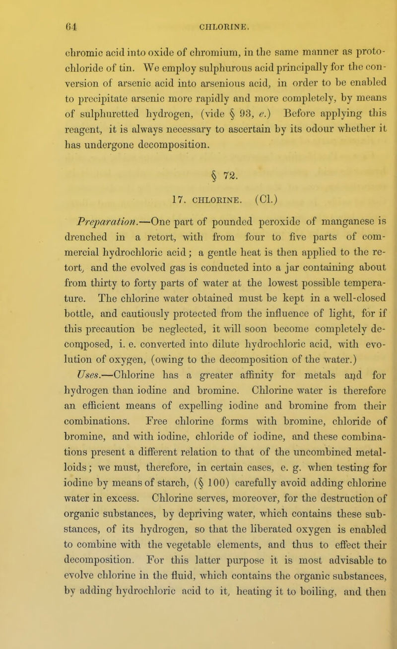 chromic acid into oxide of chromium, in the same manner as proto- chloride of tin. We employ sulphurous acid principally for the con- version of arsenic acid into arsenious acid, in order to be enabled to precipitate arsenic more rapidly and more completely, by means of sulphuretted hydrogen, (vide § 93, e.) Before applying this reagent, it is always necessary to ascertain by its odour whether it has undergone decomposition. § 72. 17. CHLORINE. (Cl.) Preparation.—One part of pounded peroxide of manganese is drenched in a retort, with from four to five parts of com- mercial hydrochloric acid; a gentle heat is then applied to the re- tort, and the evolved gas is conducted into a jar containing about from thirty to forty parts of water at the lowest possible tempera- ture. The chlorine water obtained must be kept in a well-closed bottle, and cautiously protected from the influence of light, for if this precaution be neglected, it will soon become completely de- composed, i. e. converted into dilute hydrochloric acid, with evo- lution of oxygen, (owing to the decomposition of the water.) Uses.—Chlorine has a greater affinity for metals and for hydrogen than iodine and bromine. Chlorine water is therefore an efficient means of expelling iodine and bromine from their combinations. Free chlorine forms with bromine, chloride of bromine, and with iodine, chloride of iodine, and these combina- tions present a different relation to that of the uncombined metal- loids ; we must, therefore, in certain cases, e. g. when testing for iodine by means of starch, (§ 100) carefully avoid adding chlorine water in excess. Chlorine serves, moreover, for the destruction of organic substances, by depriving water, which contains these sub- stances, of its hydrogen, so that the liberated oxygen is enabled to combine with the vegetable elements, and thus to effect their decomposition. For this latter purpose it is most advisable to evolve chlorine in the fluid, which contains the organic substances, by adding hydrochloric acid to it, heating it to boiling, and then