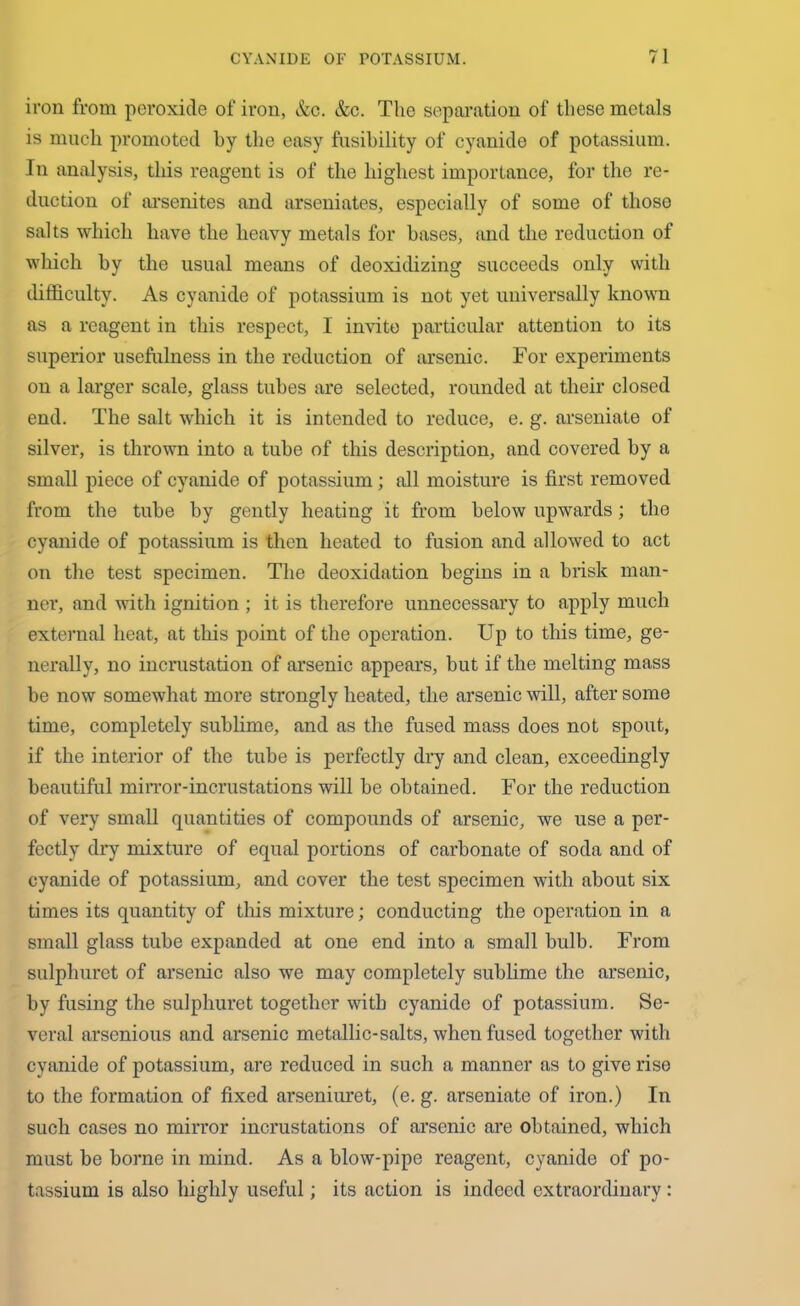 iron from peroxide of iron, &c. &c. The separation of these metals is much promoted by the easy fusibility of cyanide of potassium. In analysis, this reagent is of the highest importance, for the re- duction of arsenites and arseniates, especially of some of those salts which have the heavy metals for bases, and the reduction of which by the usual means of deoxidizing succeeds only with difficulty. As cyanide of potassium is not yet universally known as a reagent in this respect, I invito particular attention to its superior usefulness in the reduction of arsenic. For experiments on a larger scale, glass tubes are selected, rounded at their closed end. The salt which it is intended to reduce, e. g. arseniate of silver, is thrown into a tube of this description, and covered by a small piece of cyanide of potassium; all moisture is first removed from the tube by gently heating it from below upwards; the cyanide of potassium is then heated to fusion and allowed to act on the test specimen. The deoxidation begins in a brisk man- ner, and with ignition ; it is therefore unnecessary to apply much external heat, at this point of the operation. Up to this time, ge- nerally, no incrustation of arsenic appeal’s, but if the melting mass be now somewhat more strongly heated, the arsenic will, after some time, completely sublime, and as the fused mass does not spout, if the interior of the tube is perfectly dry and clean, exceedingly beautiful mirror-incrustations will be obtained. For the reduction of very small quantities of compounds of arsenic, we use a per- fectly dry mixture of equal portions of carbonate of soda and of cyanide of potassium, and cover the test specimen with about six times its quantity of this mixture; conducting the operation in a small glass tube expanded at one end into a small bulb. From sulphuret of arsenic also we may completely sublime the arsenic, by fusing the sulphuret together with cyanide of potassium. Se- veral arsenious and arsenic metallic-salts, when fused together with cyanide of potassium, are reduced in such a manner as to give rise to the formation of fixed arseniuret, (e. g. arseniate of iron.) In such cases no mirror incrustations of arsenic are obtained, which must be borne in mind. As a blow-pipe reagent, cyanide of po- tassium is also highly useful; its action is indeed extraordinary :