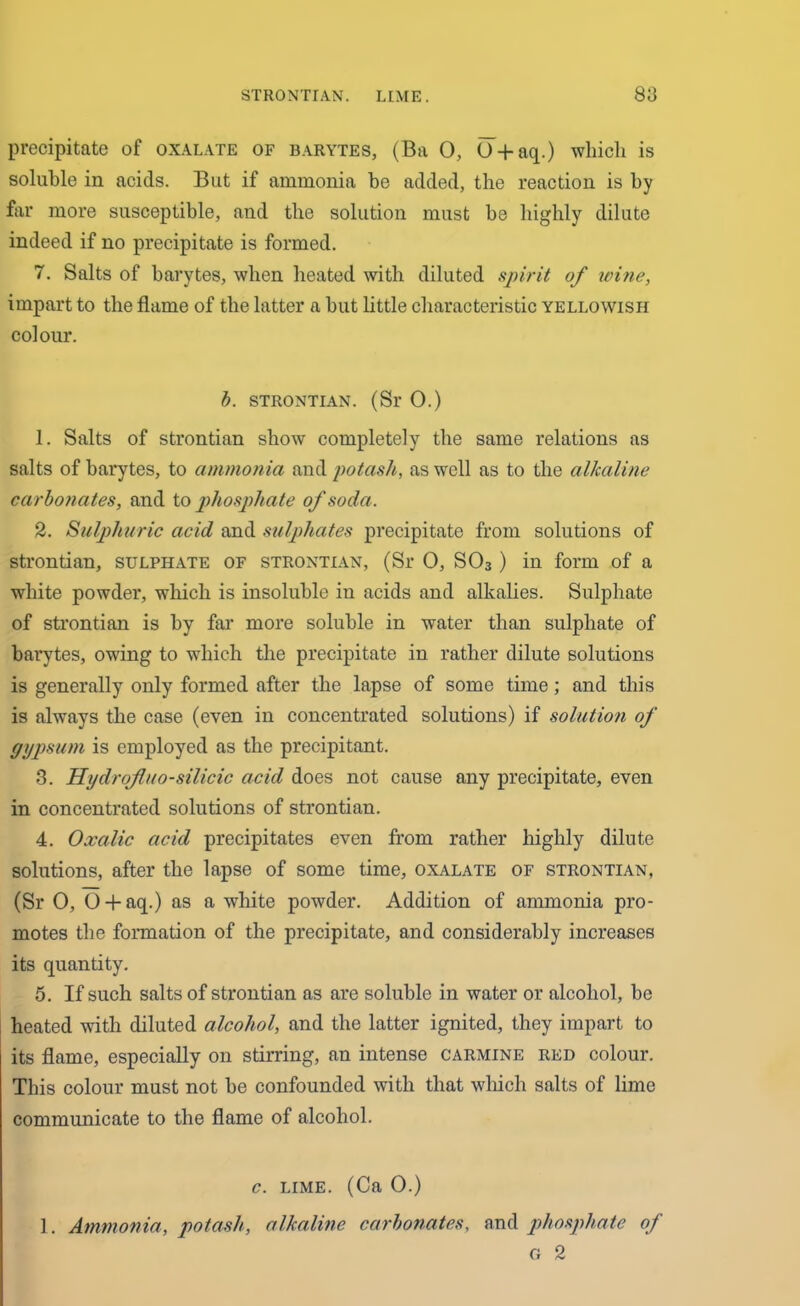 precipitate of oxalate of barytes, (Ba 0, O + aq.) which is soluble in acids. But if ammonia he added, the reaction is by far more susceptible, and the solution must be highly dilute indeed if no precipitate is formed. 7. Salts of barytes, when heated with diluted spirit of ivine, impart to the flame of the latter a but little characteristic yellowish colour. b. strontian. (Sr 0.) 1. Salts of strontian show completely the same relations as salts of barytes, to ammonia and potash, as well as to the alkaline carbonates, and to phosphate of soda. 2. Sulphuric acid and sulphates precipitate from solutions of strontian, sulphate of strontian, (Sr 0, S03) in form of a white powder, which is insoluble iu acids and alkalies. Sulphate of strontian is by far more soluble in water than sulphate of barytes, owing to which the precipitate in rather dilute solutions is generally only formed after the lapse of some time; and this is always the case (even in concentrated solutions) if solution of gypsum is employed as the precipitant. 3. Hydrofluo-silicic acid does not cause any precipitate, even in concentrated solutions of strontian. 4. Oxalic acid precipitates even from rather highly dilute solutions, after the lapse of some time, oxalate of strontian, (Sr 0, O + aq.) as a white powder. Addition of ammonia pro- motes the formation of the precipitate, and considerably increases its quantity. 5. If such salts of strontian as are soluble in water or alcohol, be heated with diluted alcohol, and the latter ignited, they impart to its flame, especially on stirring, an intense carmine red colour. This colour must not be confounded with that which salts of lime communicate to the flame of alcohol. c. lime. (Ca 0.) 1. Ammonia, potash, alkaline carbonates, and phosphate of G 2