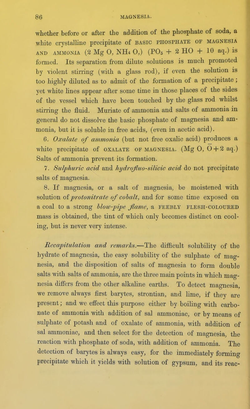 whether before or after the addition of the phosphate of soda, a white crystalline precipitate of basic phosphate of magnesia and ammonia (2 Mg 0, NHa 0,) (P05 + 2 HO + 10 aq.) is formed. Its separation from dilute solutions is much promoted by violent stirring (with a glass rod), if even the solution is too highly diluted as to admit of the formation of a precipitate ; yet white lines appear after some time in those places of the sides of the vessel which have been touched by the glass rod whilst stirring the fluid. Muriate of ammonia and salts of ammonia in general do not dissolve the basic phosphate of magnesia and am- monia, but it is soluble in free acids, (even in acetic acid). 6. Oxalate of ammonia (but not free oxalic acid) produces a white precipitate of oxalate of magnesia. (Mg 0, O + 2 aq.) Salts of ammonia prevent its formation. 7. Sulphuric acid and hydrofhio-silicic acid do not precipitate salts of magnesia. 8. If magnesia, or a salt of magnesia, be moistened with solution oi protonitrate of cobalt, and for some time exposed on a coal to a strong blow-pipe flame, a feebly flesh-coloured mass is obtained, the tint of which only becomes distinct on cool- ing, but is never very intense. Recapitulation and remarks.—The difficult solubility of the hydrate of magnesia, the easy solubility of the sulphate of mag- nesia, and the disposition of salts of magnesia to form double salts with salts of ammonia, are the three main points in which mag- nesia differs from the other alkaline earths. To detect magnesia, we remove always first barytes, strontian, and lime, if they are present; and we effect this purpose either by boiling with carbo- nate of ammonia with addition of sal ammoniac, or by means of sulphate of potash and of oxalate of ammonia, with addition of sal ammoniac, and then select for the detection of magnesia, the reaction with phosphate of soda, with addition of ammonia. The detection of barytes is always easy, for the immediately forming precipitate which it yields with solution of gypsum, and its reac-