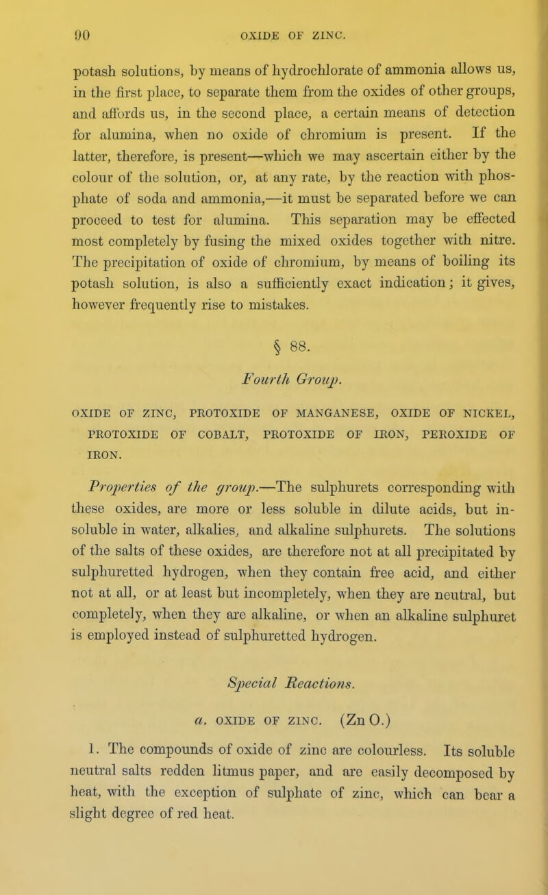 potash solutions, by means of hydro chi orate of ammonia allows us, in the first place, to separate them from the oxides of other groups, and affords us, in the second place, a certain means of detection for alumina, when no oxide of chromium is present. If the latter, therefore, is present—which we may ascertain either by the colour of the solution, or, at any rate, by the reaction with phos- phate of soda and ammonia,—it must be separated before we can proceed to test for alumina. This separation may he effected most completely by fusing the mixed oxides together with nitre. The precipitation of oxide of chromium, by means of boiling its potash solution, is also a sufficiently exact indication; it gives, however frequently rise to mistakes. § 88. Fourth Group. OXIDE OF ZINC, PROTOXIDE OF MANGANESE, OXIDE OF NICKEL, PROTOXIDE OF COBALT, PROTOXIDE OF IRON, PEROXIDE OF IRON. Properties of the group.—The sulphurets corresponding with these oxides, are more or less soluble in dilute acids, but in- soluble in water, alkalies, and alkaline sulphurets. The solutions of the salts of these oxides, are therefore not at all precipitated by sulphuretted hydrogen, when they contain free acid, and either not at all, or at least but incompletely, when they are neutral, but completely, when they are alkaline, or when an alkaline sulphuret is employed instead of sulphuretted hydrogen. Special Reactions, a. oxide of zinc. (ZnO.) 1. The compounds of oxide of zinc are colourless. Its soluble neutral salts redden litmus paper, and are easily decomposed by heat, with the exception of sulphate of zinc, which can bear a slight degree of red heat.