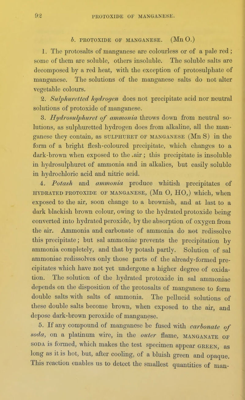 b. PROTOXIDE OF MANGANESE. (Mil 0.) 1. The protosalts of manganese are colourless or of a pale red; some of them are soluble, others insoluble. The soluble salts are decomposed by a red heat, with the exception of protosulphate of manganese. The solutions of the manganese salts do not alter vegetable colours. 2. Sulphuretted hydrogen does not precipitate acid nor neutral solutions of protoxide of manganese. 3. Hydrosulphuret of ammonia throws down from neutral so- lutions, as sulphuretted hydrogen does from alkaline, all the man- ganese they contain, as sulpituret of manganese (Mn S) in the form of a bright flesh-coloured precipitate, which changes to a dark-brown when exposed to the .air ; this precipitate is insoluble in hydrosulphuret of ammonia and in alkalies, but easily soluble in hydrochloric acid and nitric acid. 4. Potash and ammonia produce whitish precipitates of HYDRATED PROTOXIDE OF MANGANESE, (Mn 0, HO,) which, when exposed to the air, soon change to a brownish, and at last to a dark blackish brown colour, owing to the hydrated protoxide being converted into hydrated peroxide, by the absorption of oxygen from the air. Ammonia and carbonate of ammonia do not redissolve this precipitate; but sal ammoniac prevents the precipitation by ammonia completely, and that by potash partly. Solution of sal ammoniac redissolves only those parts of the already-formed pre- cipitates which have not yet undergone a higher degree of oxida- tion. The solution of the hydrated protoxide in sal ammoniac depends on the disposition of the protosalts of manganese to form double salts with salts of ammonia. The pellucid solutions of these double salts become brown, when exposed to the air, and depose dark-brown peroxide of manganese. 5. If any compound of manganese be fused with carbonate of soda, on a platinum wire, in the outer flame, manganate of soda is formed, which makes the test specimen appear green, as long as it is hot, but, aftei cooling, of a bluish green and opaque. This reaction enables us to detect the smallest quantities of man-