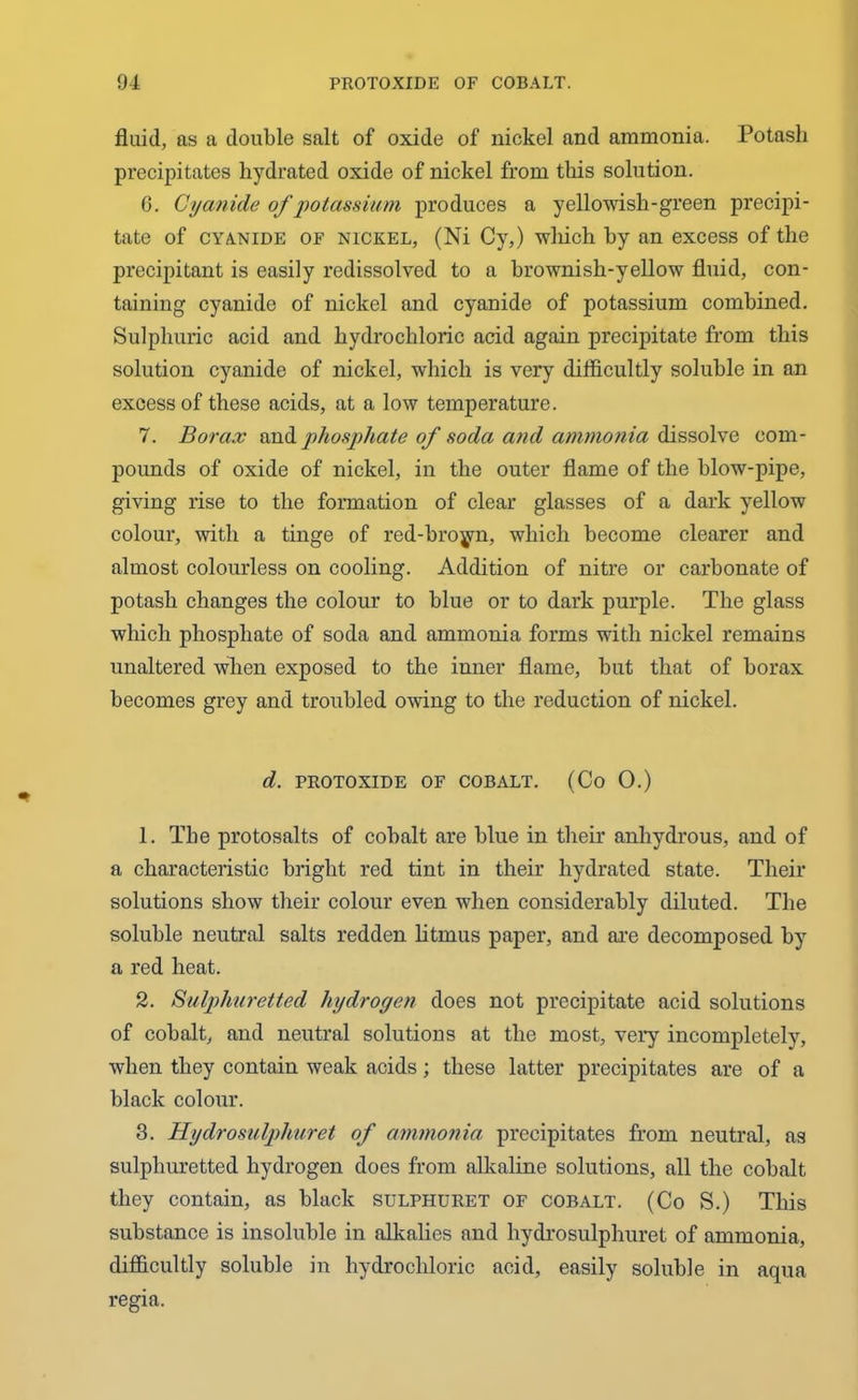 fluid, as a double salt of oxide of nickel and ammonia. Potash precipitates hydrated oxide of nickel from this solution. G. Cyanide of potassium produces a yellowish-green precipi- tate of cyanide of nickel, (Ni Cy,) which by an excess of the precipitant is easily redissolved to a brownish-yellow fluid, con- taining cyanide of nickel and cyanide of potassium combined. Sulphuric acid and hydrochloric acid again precipitate from this solution cyanide of nickel, which is very difficultly soluble in an excess of these acids, at a low temperature. 7. Borax andphosphate of soda and ammonia dissolve com- pounds of oxide of nickel, in the outer flame of the blow-pipe, giving rise to the formation of clear glasses of a dark yellow colour, with a tinge of red-broyn, which become clearer and almost colourless on cooling. Addition of nitre or carbonate of potash changes the colour to blue or to dark purple. The glass which phosphate of soda and ammonia forms with nickel remains unaltered when exposed to the inner flame, but that of borax becomes grey and troubled owing to the reduction of nickel. d. PROTOXIDE OF COBALT. (Co 0.) 1. The protosalts of cobalt are blue in their anhydrous, and of a characteristic bright red tint in their hydrated state. Their solutions show their colour even when considerably diluted. The soluble neutral salts redden litmus paper, and are decomposed by a red heat. 2. Sulphuretted hydroyen does not precipitate acid solutions of cobalt, and neutral solutions at the most, very incompletely, when they contain weak acids; these latter precipitates are of a black colour. 3. Hydrosulphuret of ammonia, precipitates from neutral, as sulphuretted hydrogen does from alkaline solutions, all the cobalt they contain, as black sulphuret of cobalt. (Co S.) This substance is insoluble in alkalies and hydrosulphuret of ammonia, difficultly soluble in hydrochloric acid, easily soluble in aqua regia.