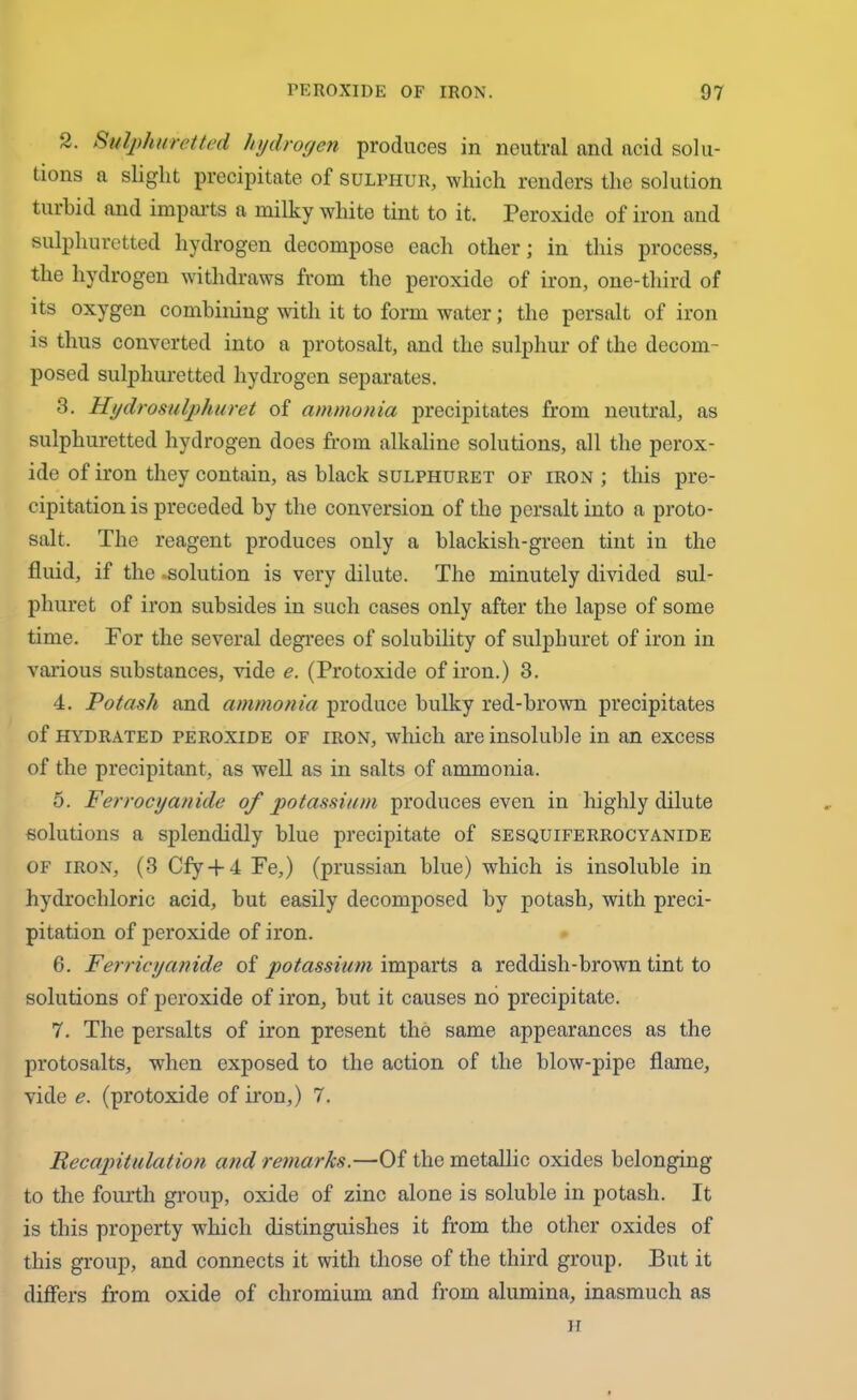 2. Sulphuretted hydrogen produces in neutral and acid solu- tions a slight precipitate of sulphur, which renders the solution turbid and imparts a milky white tint to it. Peroxide of iron and sulphuretted hydrogen decompose each other; in this process, the hydrogen withdraws from the peroxide of iron, one-third of its oxygen combining with it to form water; the persalt of iron is thus converted into a protosalt, and the sulphur of the decom- posed sulphuretted hydrogen separates. 3. Hydrosulphuret of ammonia precipitates from neutral, as sulphuretted hydrogen does from alkaline solutions, all the perox- ide of iron they contain, as black sulphuret of iron ; this pre- cipitation is preceded by the conversion of the persalt into a proto- salt. The reagent produces only a blackish-green tint in the fluid, if the .solution is very dilute. The minutely divided sul- phuret of iron subsides in such cases only after the lapse of some time. For the several degrees of solubility of sulphuret of iron in various substances, vide e. (Protoxide of iron.) 3. 4. Potash and ammonia produce bulky red-brown precipitates of hydrated peroxide of iron, which are insoluble in an excess of the precipitant, as well as in salts of ammonia. 5. Ferrocyanide of potassium produces even in highly dilute solutions a splendidly blue precipitate of sesquiferrocyanide of iron, (3 Cfy-f 4 Fe,) (prussian blue) which is insoluble in hydrochloric acid, but easily decomposed by potash, with preci- pitation of peroxide of iron. 6. Ferricyanide of potassium imparts a reddish-brown tint to solutions of peroxide of iron, but it causes no precipitate. 7. The persalts of iron present the same appearances as the protosalts, when exposed to the action of the blow-pipe flame, vide e. (protoxide of iron,) 7. Recapitulation and remarks.—Of the metallic oxides belonging to the fourth group, oxide of zinc alone is soluble in potash. It is this property which distinguishes it from the other oxides of this group, and connects it with those of the third group. But it differs from oxide of chromium and from alumina, inasmuch as H