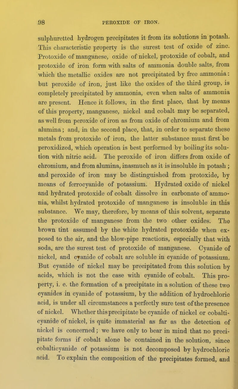 sulphuretted hydrogen precipitates it from its solutions in potash. This characteristic property is the surest test of oxide of zinc. Protoxide of manganese, oxide of nickel, protoxide of cohalt, and protoxide of iron form with salts of ammonia double salts, from which the metallic oxides are not precipitated by free ammonia: hut peroxide of iron, just like the oxides of the third group, is completely precipitated by ammonia, even when salts of ammonia are present. Hence it follows, in the first place, that by means of this property, manganese, nickel and cobalt may be separated, as well from peroxide of iron as from oxide of chromium and from alumina; and, in the second place, that, in order to separate these metals from protoxide of iron, the latter substance must first be peroxidized, which operation is best performed by boiling its solu- tion with nitric acid. The peroxide of iron differs from oxide of chromium, and from alumina, inasmuch as it is insoluble in potash ; and peroxide of iron may be distinguished from protoxide, by means of ferrocyanide of potassium. Hydrated oxide of nickel and hydrated protoxide of cobalt dissolve in carbonate of ammo- nia, whilst hydrated protoxide of manganese is insoluble in this substance. We may, therefore, by means of this solvent, separate the protoxide of manganese from the two other oxides. The brown tint assumed by the white hydrated protoxide when ex- posed to the air, and the blow-pipe reactions, especially that with soda, are the surest test of protoxide of manganese. Cyanide of nickel, and cyanide of cobalt are soluble in cyanide of potassium. But cyanide of nickel may be precipitated from this solution by acids, which is not the case with cyanide of cobalt. This pro- perty, i. e. the formation of a precipitate in a solution of these two cyanides in cyanide of potassium, by the addition of hydrochloric acid, is under all circumstances a perfectly sure test of the presence of nickel. Whether this precipitate be cyanide of nickel or cobalti- cyanide of nickel, is quite immaterial as far as the detection of nickel is concerned; we have only to bear in mind that no preci- pitate forms if cobalt alone be contained in the solution, since cobalticyanide of potassium is not decomposed bv hydrochloric acid. To explain the composition of the precipitates formed, and