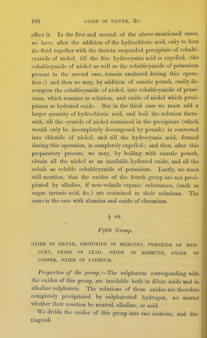 effect it. In the first and second of the above-mentioned cases, we have, after the addition of the hydrochloric acid, only to heat the fluid together with the therein suspended precipitate of cobalti- cyanide of nickel, till the free hydrocyanic acid is expelled, (the cobalticyanide of nickel as well as the cobalticyanide of potassium present in the second case, remain unaltered during this opera- tion ;) and then we may, by addition of caustic potash, easily de- compose the cobalticyanide of nickel, into cobalticyanide of potas- sium, which remains in solution, and oxide of nickel which preci- pitates as hydrated oxide. But in the third case we must add a larger quantity of hydrochloric acid, and boil the solution there- with, till the cyanide of nickel contained in the precipitate (which would only be incompletely decomposed by potash) is converted into chloride of nickel, and till the hydrocyanic acid, formed during this operation, is completely expelled ; and then, after this preparatory process, we may, by boiling with caustic potash, obtain all the nickel as an insoluble hydrated oxide, and all the cobalt as soluble cobalticyanide of potassium. Lastly, we must still mention, that the oxides of the fourth group are not preci- pitated by alkalies, if non-volatile organic substances, (such as sugar, tartaric acid, &c.) are contained in their solutions. The same is the case with alumina and oxide of chromium. § 89. I Fifth Group. OXIDE OF SILVER, PROTOXIDE OF MERCURY, PEROXIDE OF MER- CURY, OXIDE OF LEAD, OXIDE OF BISMUTH, OXIDE OF COPPER, OXIDE OF CADMIUM. Properties of the group.—The sulphurets corresponding with the oxides of this group, are insoluble both in dilute acids and in alkaline sulphurets. The solutions of these oxides are therefore completely precipitated by sulphuretted hydrogen, no matter whether their reaction be neutral, alkaline, or acid. W e divide the oxides of this group into two sections, and dis- tinguish