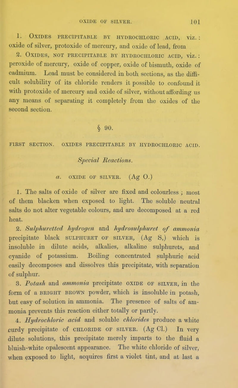 1. Oxides precipitable by hydrochloric acid, viz.: oxide of silver, protoxide of mercury, and oxide of lead, from 2. Oxides, not precipitable by hydrochloric acid, viz.: peroxide of mercury, oxide of copper, oxide of bismuth, oxide of cadmium. Lead must be considered in both sections, as the diffi- cult solubility of its chloride renders it possible to confound it with protoxide of mercury and oxide of silver, without affording us any means of separating it completely from the oxides of the second section. § 90. FIRST SECTION. OXIDES PRECIPITABLE BY HYDROCHLORIC ACID. Special Reactions, a. OXIDE OF SILVER. (Ag 0.) 1. The salts of oxide of silver are fixed and colourless ; most of them blacken when exposed to light. The soluble neutral salts do not alter vegetable colours, and are decomposed at a red heat. 2. Sulphuretted hydrogen and hydrosulphuret of ammonia precipitate black sulphuret of silver, (Ag S,) which is insoluble in dilute acids, alkalies, alkaline sulphurets, and cyanide of potassium. Boiling concentrated sulphuric acid easily decomposes and dissolves this precipitate, with separation of sulphur. 3. Potash and ammonia precipitate oxide of silver, in the form of a bright brown powder, which is insoluble in potash, but easy of solution in ammonia. The presence of salts of am- monia prevents this reaction either totally or partly. 4. Hydrochloric acid and soluble chlorides produce a white curdy precipitate of chloride of silver. (Ag Cl.) In very dilute solutions, this precipitate merely imparts to the fluid a bluish-white opalescent appearance. The white chloride of silver, when exposed to light, acquires first a violet tint, and at last a