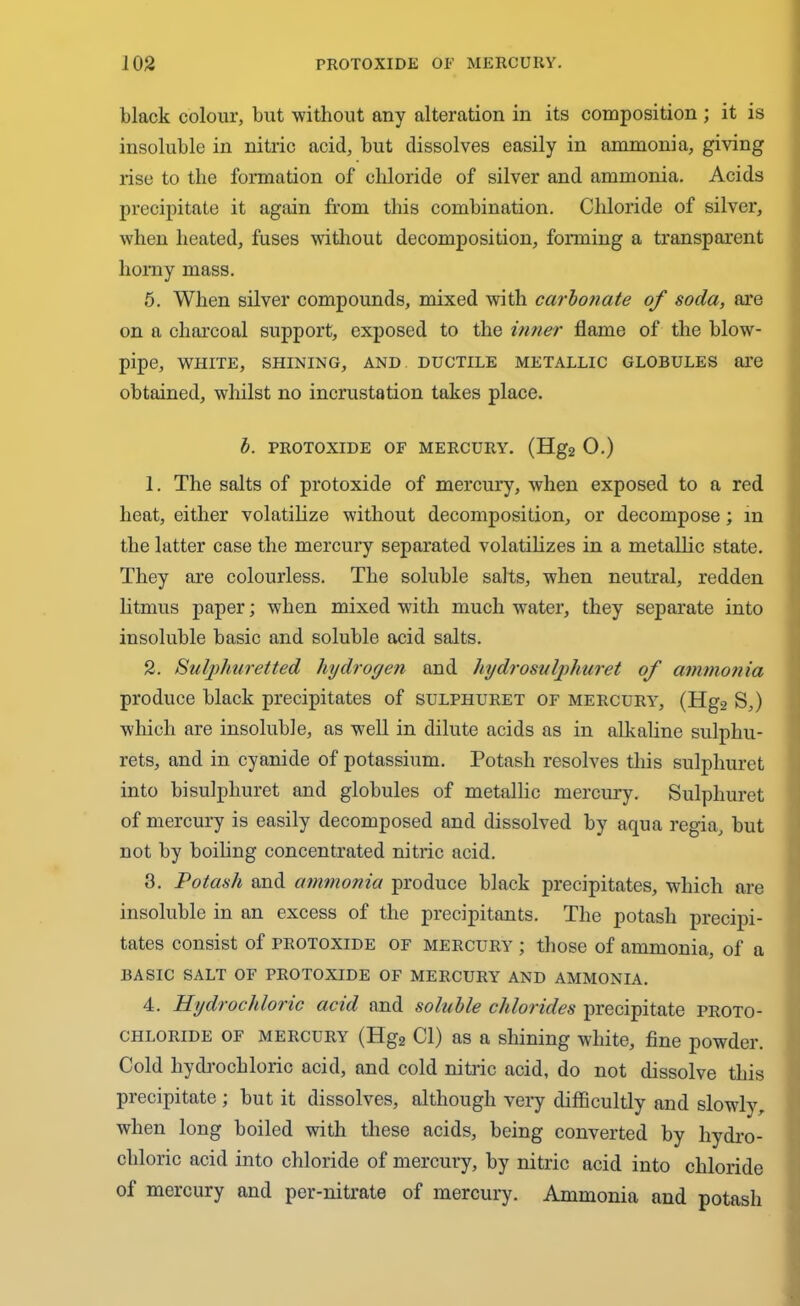 black colour, but without any alteration in its composition ; it is insoluble in nitric acid, but dissolves easily in ammonia, giving rise to the formation of chloride of silver and ammonia. Acids precipitate it again from this combination. Chloride of silver, when heated, fuses without decomposition, forming a transparent horny mass. 5. When silver compounds, mixed with carbonate of soda, are on a charcoal support, exposed to the inner flame of the blow- pipe, WHITE, SHINING, AND DUCTILE METALLIC GLOBULES are obtained, whilst no incrustation takes place. b. PROTOXIDE OF MERCURY. (Hg2 0.) 1. The salts of protoxide of mercury, when exposed to a red heat, either volatilize without decomposition, or decompose; in the hitter case the mercury separated volatilizes in a metallic state. They are colourless. The soluble salts, when neutral, redden litmus paper; when mixed with much water, they separate into insoluble basic and soluble acid salts. 2. Sulphuretted hydrogen and hydrosulphuret of ammonia produce black precipitates of sulphuret of mercury7, (Hg2 S,) which are insoluble, as well in dilute acids as in alkaline sulpliu- rets, and in cyanide of potassium. Potash resolves this sulphuret into bisulphuret and globules of metallic mercury. Sulphuret of mercury is easily decomposed and dissolved by aqua regia, but not by boiling concentrated nitric acid. 3. Potash and ammonia produce black precipitates, which are insoluble in an excess of the precipitants. The potash precipi- tates consist of protoxide of mercury ; those of ammonia, of a BASIC SALT OF PROTOXIDE OF MERCURY AND AMMONIA. 4. Hydrochloric acid and soluble chlorides precipitate proto- chloride of mercury (Hg2 Cl) as a shining wdiite, fine powder. Cold hydrochloric acid, and cold nitric acid, do not dissolve this precipitate ; but it dissolves, although very difficultly and slowly, when long boiled with these acids, being converted by hydro- chloric acid into chloride of mercury, by nitric acid into chloride of mercury and per-nitrate of mercury. Ammonia and potash