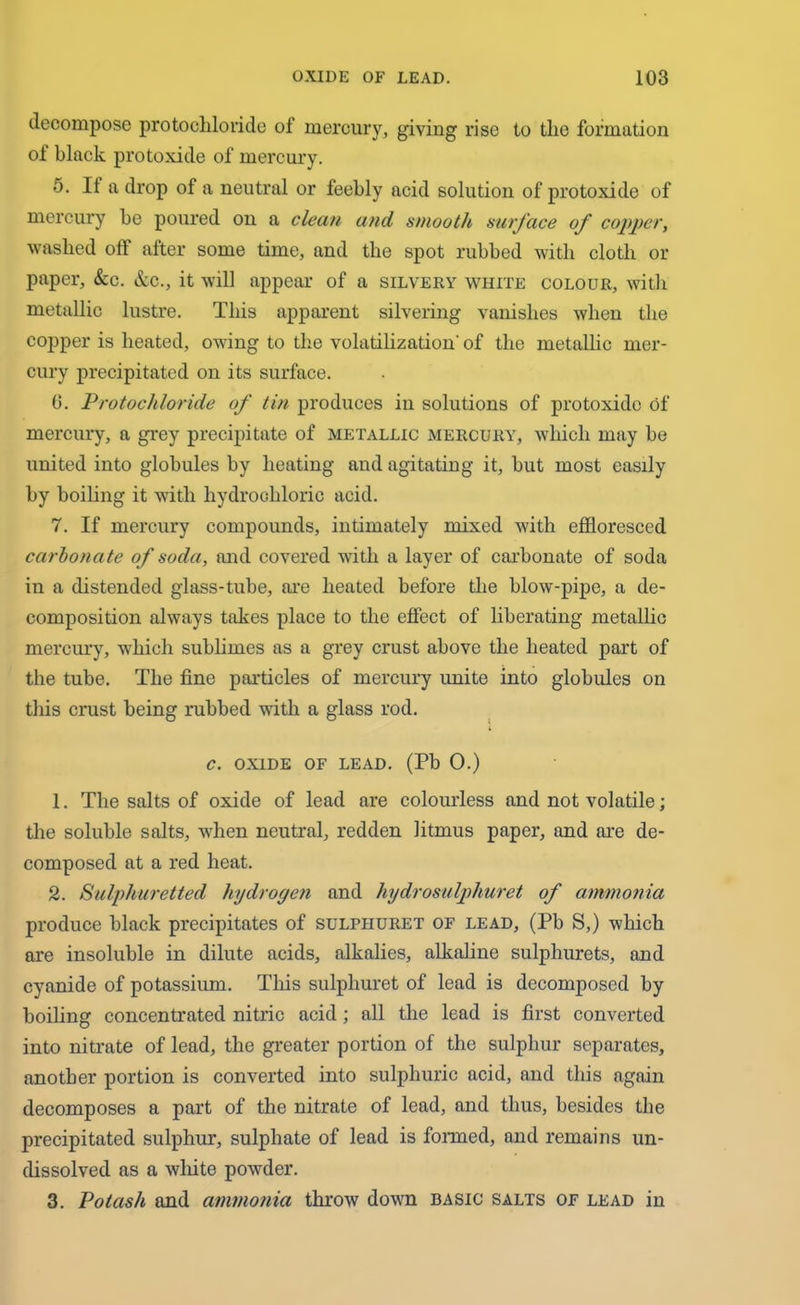 decompose protochloride of mercury, giving rise to tlie formation of black protoxide of mercury. 5. If a drop of a neutral or feebly acid solution of protoxide of mercury be poured on a clean and smooth surface of copper, washed off after some time, and the spot rubbed with cloth or paper, &c. &c., it will appear of a silvery white colour, with metallic lustre. This apparent silvering vanishes when the copper is heated, owing to the volatilization' of the metallic mer- cury precipitated on its surface. 0. Protochloride of tin produces in solutions of protoxide of mercury, a grey precipitate of metallic mercury, which may be united into globules by heating and agitating it, but most easily by boiling it with hydrochloric acid. 7. If mercury compounds, intimately mixed with effloresced carbonate of soda, and covered with a layer of carbonate of soda in a distended glass-tube, are heated before the blow-pipe, a de- composition always takes place to the effect of liberating metallic mercury, which sublimes as a grey crust above the heated part of the tube. The fine particles of mercury unite into globules on this crust being rubbed with a glass rod. » C. OXIDE OF LEAD. (Pb 0.) 1. The salts of oxide of lead are colourless and not volatile; the soluble salts, when neutral, redden litmus paper, and are de- composed at a red heat. 2. Sulphuretted hydrogen and hydrosulphuret of ammonia produce black precipitates of sulpliuret of lead, (Pb S,) which are insoluble in dilute acids, alkalies, alkaline sulphurets, and cyanide of potassium. This sulpliuret of lead is decomposed by boiling concentrated nitric acid; all the lead is first converted into nitrate of lead, the greater portion of the sulphur separates, another portion is converted into sulphuric acid, and this again decomposes a part of the nitrate of lead, and thus, besides the precipitated sulphur, sulphate of lead is formed, and remains un- clissolved as a white powder. 3. Potash and ammonia throw down basic salts of lead in