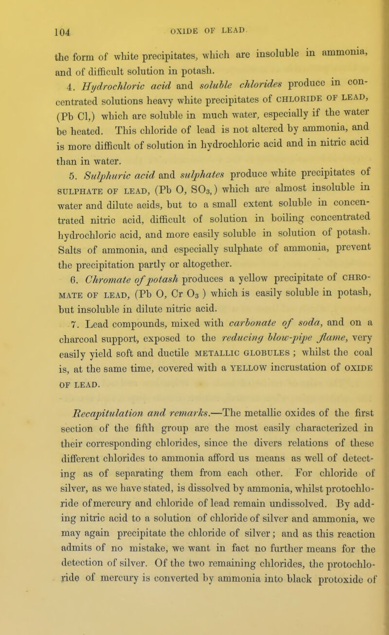 the form of white precipitates, which are insoluble in ammonia, and of difficult solution in potash. 4. Hydrochloric acid and soluble chlorides produce in con- centrated solutions heavy white precipitates of chloride of lead, (Pb Cl,) which are soluble in much water, especially if the water be heated. This chloride of lead is not altered by ammonia, and is more difficult of solution in hydrochloric acid and in nitric acid than in water. 5. Sulphuric acid and sulphates produce white precipitates of sulphate or lead, (Pb 0, SO3,) which are almost insoluble in water and dilute acids, but to a small extent soluble in concen- trated nitric acid, difficult of solution in boiling concentrated hydrochloric acid, and more easily soluble in solution of potash. Salts of ammonia, and especially sulphate of ammonia, prevent the precipitation partly or altogether. G. Chromate of potash produces a yellow precipitate of chro- mate of lead, (Pb 0, Cr O3 ) which is easily soluble in potash, but insoluble in dilute nitric acid. 7. Lead compounds, mixed with carbonate of soda, and on a charcoal support, exposed to the reducing blow-pipe flame, very easily yield soft and ductile metallic globules ; whilst the coal is, at the same time, covered with a yellow incrustation of oxide OF LEAD. Recapitulation and remarks.—The metallic oxides of the first section of the fifth group are the most easily characterized in their corresponding chlorides, since the divers relations of these different chlorides to ammonia afford us means as well of detect- ing as of separating them from each other. For chloride of silver, as we have stated, is dissolved by ammonia, whilst protochlo- ride of mercury and chloride of lead remain undissolved. By add- ing nitric acid to a solution of chloride of silver and ammonia, we may again precipitate the chloride of silver; and as this reaction admits of no mistake, we want in fact no further means for the detection of silver. Of the two remaining chlorides, the protoclilo- ride of mercury is converted by ammonia into black protoxide of