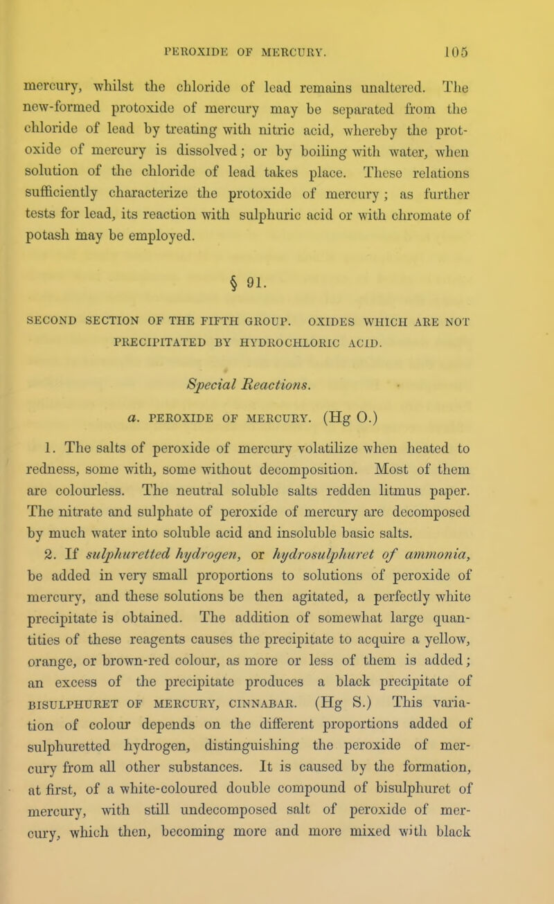 mercury, whilst the chloride of lead remains unaltered. The new-formed protoxide of mercury may be separated from the chloride of lead by treating with nitric acid, whereby the prot- oxide of mercury is dissolved; or by boiling with water, when solution of the chloride of lead takes place. These relations sufficiently characterize the protoxide of mercury; as further tests for lead, its reaction with sulphuric acid or with chromate of potash may be employed. § 91. SECOND SECTION OF THE FIFTH GROUP. OXIDES WHICH ARE NOT PRECIPITATED BY HYDROCHLORIC ACID. Special Reactions. a. PEROXIDE OF MERCURY. (Hg 0.) 1. The salts of peroxide of mercury volatilize when heated to redness, some with, some without decomposition. Most of them are colourless. The neutral soluble salts redden litmus paper. The nitrate and sulphate of peroxide of mercury are decomposed by much water into soluble acid and insoluble basic salts. 2. If sulphuretted hydrogen, or hydrosulphuret of ammonia, be added in very small proportions to solutions of peroxide of mercury, and these solutions be then agitated, a perfectly white precipitate is obtained. The addition of somewhat large quan- tities of these reagents causes the precipitate to acquire a yellow, orange, or brown-red colour, as more or less of them is added; an excess of the precipitate produces a black precipitate of bisulphuret of mercury, cinnabar. (Hg S.) This varia- tion of colour depends on the different proportions added of sulphuretted hydrogen, distinguishing the peroxide of mer- cury from all other substances. It is caused by the formation, at first, of a white-coloured double compound of bisulphuret of mercury, with still undecomposed salt of peroxide of mer- cury, which then, becoming more and more mixed with black
