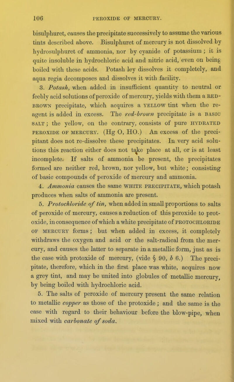 bisulphuret, causes the precipitate successively to assume the various tints described above. Bisulphuret of mercury is not dissolved by hydrosulphuret of ammonia, nor by cyanide of potassium ; it is quite insoluble in hydrochloric acid and nitric acid, even on being boiled with these acids. Potash ley dissolves it completely, and aqua regia decomposes and dissolves it with facility. 3. Potash, when added in insufficient quantity to neutral or feebly acid solutions of peroxide of mercury, yields with them a red- brown precipitate, which acquires a yellow tint when the re- agent is added in excess. The red-brown precipitate is a basic salt ; the yellow, on the contrary, consists of pure hydrated peroxide of mercury. (Hg 0, HO.) An excess of the preci- pitant does not re-dissolve these precipitates. In very acid solu- tions this reaction either does not tqke place at all, or is at least incomplete. If salts of ammonia be present, the precipitates formed are neither red, brown, nor yellow, but white; consisting of basic compounds of peroxide of mercury and ammonia. 4. Ammonia causes the same white precipitate, which potash produces when salts of ammonia are present. 5. Protochloride of tin, when added in small proportions to salts of peroxide of mercury, causes a reduction of this peroxide to prot- oxide, inconsequence of which a white precipitate of protochloride of mercury forms; but when added in excess, it completely withdraws the oxygen and acid or the salt-radical from the mer- cury, and causes the latter to separate in a metallic form, just as is the case with protoxide of mercury, (vide § 90, b 6.) The preci- pitate, therefore, which in the first place was white, acquires now a grey tint, and may be united into globules of metallic mercury, by being boiled with hydrochloric acid. 5. The salts of peroxide of mercury present the same relation to metallic copper as those of the protoxide ; and the same is the case with regard to their behaviour before the blow-pipe, when mixed with carbonate of soda.