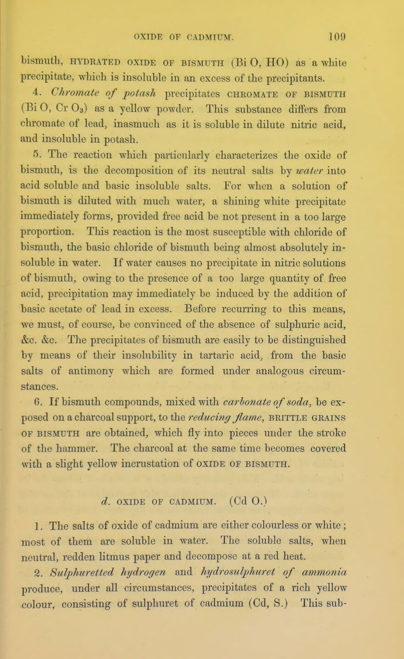 bismuth, hydrated oxide of bismuth (Bi 0, HO) as a white precipitate, which is insoluble in an excess of the precipitauts. 4. Chromate of potash precipitates chromate of bismuth (Bi 0, Or 03) as a yellow powder. This substance differs from chromate of lead, inasmuch as it is soluble in dilute nitric acid, and insoluble in potash. 5. The reaction which particularly characterizes the oxide of bismuth, is the decomposition of its neutral salts by water into acid soluble and basic insoluble salts. For when a solution of bismuth is diluted with much water, a shining white precipitate immediately forms, provided free acid be not present in a too large proportion. This reaction is the most susceptible with chloride of bismuth, the basic chloride of bismuth being almost absolutely in- soluble in water. If water causes no precipitate in nitric solutions of bismuth, owing to the presence of a too large quantity of free acid, precipitation may immediately be induced by the addition of basic acetate of lead in excess. Befoi’e recurring to this means, we must, of course, be convinced of the absence of sulphuric acid, &c. &c. The precipitates of bismuth are easily to be distinguished by means of their insolubility in tartaric acid, from the basic salts of antimony which are formed under analogous circum- stances. 6. If bismuth compounds, mixed with carbonate of soda, be ex- posed on a charcoal support, to the reducing flame, brittle grains of bismuth are obtained, which fly into pieces under the stroke of the hammer. The charcoal at the same time becomes covered with a slight yellow incrustation of oxide of bismuth. d. oxide of cadmium. (Cd 0.) 1. The salts of oxide of cadmium are either colourless or white; most of them are soluble in water. The soluble salts, when neutral, redden litmus paper and decompose at a red heat. 2. Sulphuretted hydrogen and hydrosulphuret of ammonia produce, under all circumstances, precipitates of a rich yellow colour, consisting of sulpliuret of cadmium (Cd, S.) This sub-