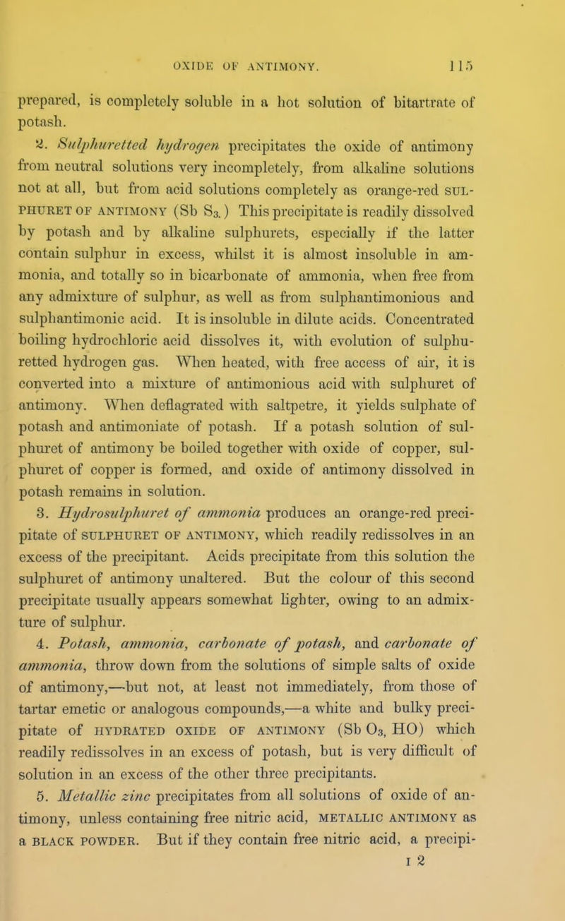 prepared, is completely soluble in a hot solution of bitartrate of potash. y. Sulphuretted hydrogen precipitates the oxide of antimony from neutral solutions very incompletely, from alkaline solutions not at all, hut from acid solutions completely as orange-red sul- phuret of antimony (Sb S3.) This precipitate is readily dissolved by potash and by alkaline sulphurets, especially if the latter contain sulphur in excess, whilst it is almost insoluble in am- monia, and totally so in bicarbonate of ammonia, when free from any admixture of sulphur, as well as from sulphantimonious and sulphantimonic acid. It is insoluble in dilute acids. Concentrated boiling hydrochloric acid dissolves it, with evolution of sulphu- retted hydrogen gas. When heated, with free access of air, it is converted into a mixture of antimonious acid with sulpliuret of antimony. When deflagrated with saltpetre, it yields sulphate of potash and antimoniate of potash. If a potash solution of sul- phuret of antimony be boiled together with oxide of copper, sul- phuret of copper is formed, and oxide of antimony dissolved in potash remains in solution. 3. Hydros?/Iphuret of ammonia produces an orange-red preci- pitate of sulphuret of antimony, which readily redissolves in an excess of the precipitant. Acids precipitate from this solution the sulphuret of antimony unaltered. But the colour of this second precipitate usually appears somewhat lighter, owing to an admix- ture of sulphur. 4. Potash, ammonia, carbonate of potash, and carbonate of ammonia, throw down from the solutions of simple salts of oxide of antimony,—but not, at least not immediately, from those of tartar emetic or analogous compounds,—a white and bulky preci- pitate of hydrated oxide of antimony (Sb 03, HO) which readily redissolves in an excess of potash, but is very difficult, of solution in an excess of the other three precipitants. 5. Metallic zinc precipitates from all solutions of oxide of an- timony, unless containing free nitric acid, metallic antimony as a black powder. But if they contain free nitric acid, a precipi- 1 2