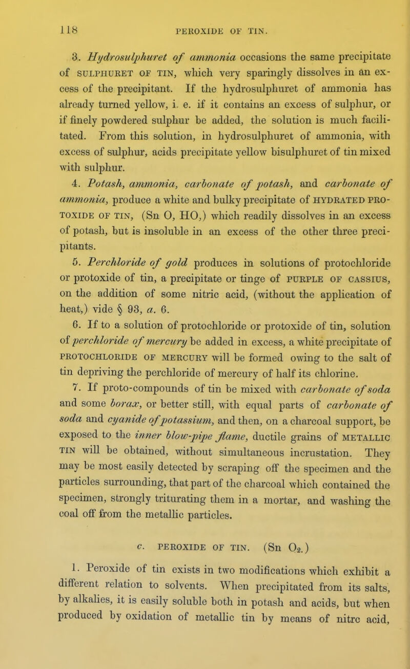 3. Hydro sulphuret of ammonia occasions the same precipitate of sulphuret OF tin, which very sparingly dissolves in an ex- cess of the precipitant. If the hydrosulphuret of ammonia has already turned yellow, i. e. if it contains an excess of sulphur, or if finely powdered sulphur be added, the solution is much facili- tated. From this solution, in hydrosulphuret of ammonia, with excess of sulphur, acids precipitate yellow bisulphuret of tin mixed with sulphur. 4. Potash, ammonia, carbonate of potash, and carbonate of ammonia, produce a white and bulky precipitate of hydrated pro- toxide of tin, (Sn 0, HO,) which readily dissolves in an excess of potash, but is insoluble in an excess of the other three preci- pitants. 5. Perchloride of gold produces in solutions of protochloride or protoxide of tin, a precipitate or tinge of purple of cassius, on the addition of some nitric acid, (without the application of heat,) vide § 93, a. G. G. If to a solution of protochloride or protoxide of tin, solution of perchloride of mercury be added in excess, a white precipitate of protochloride of mercury will be formed owing to the salt of tin depriving the perchloride of mercury of half its chlorine. 7. If proto-compounds of tin be mixed with carbonate of soda and some borax, or better still, with equal parts of carbofiate of soda and cyanide of potassium, and then, on a charcoal support, be exposed to the inner blow-pipe fame, ductile grains of metallic tin will be obtained, without simultaneous incrustation. They may be most easily detected by scraping off the specimen and the particles surrounding, that part of the charcoal which contained the specimen, strongly triturating them in a mortar, and washing the coal off from the metallic particles. c. peroxide of tin. (Sn 02.) 1. Peroxide of tin exists in two modifications which exhibit a different relation to solvents. When precipitated from its salts, by alkalies, it is easily soluble both in potash and acids, but when pioduced bj< oxidation of metallic tin by means of nitre acid.