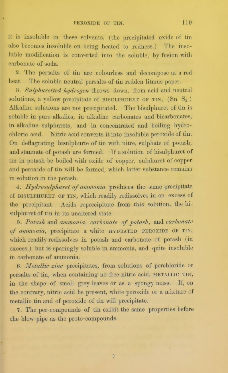 it is insoluble in these solvents, (the precipitated oxide of tin also becomes insoluble on being heated to redness.) The inso- luble modification is converted into the soluble, by fusion with carbonate of soda. 2. The persalts of tin are colourless and decompose at a red heat. The soluble neutral persalts of tin redden litmus paper. 3. Sulphuretted hydrogen throws down, from acid and neutral solutions, a yellow precipitate of bisulphuret of tin, (Sn S2.) Alkaline solutions are not precipitated. The bisulphuret of tin is soluble in pure alkalies, in alkaline carbonates and bicarbonates, in alkaline sulpliurets, and in concentrated and boiling hydro- chloric acid. Nitric acid converts it into insoluble peroxide of tin. On deflagrating bisulpliurte of tin with nitre, sulphate of potash, and stannate of potash are formed. If a solution of bisulphuret of tin in potash be boiled with oxide of copper, sulphuret of copper and peroxide of tin will be formed, which latter substance remains in solution in the potash. 4. 11 y dr oh u Iph u ret of ammonia produces the same precipitate of bisulphuret of tin, which readily redissolves in an excess of the precipitant. Acids reprecipitate from this solution, the bi- sulphuret of tin in its unaltered state. 5. Potash and ammonia, carbonate of potash, and carbonate of ammonia, precipitate a white hydrated peroxide of tin, which readily redissolves in potash and carbonate of potash (in excess,) but is sparingly soluble in ammonia, and quite insoluble in carbonate of ammonia. G. Metallic zinc precipitates, from solutions of percliloride or persalts of tin, when containing no free nitric acid, metallic tin, in the shape of small grey leaves or as a spongy mass. If, on the contrary, nitric acid be present, white peroxide or a mixture of metallic tin and of peroxide of tin will precipitate. 7. The per-compounds of tin exibit the same properties before the blow-pipe as the proto-compounds.