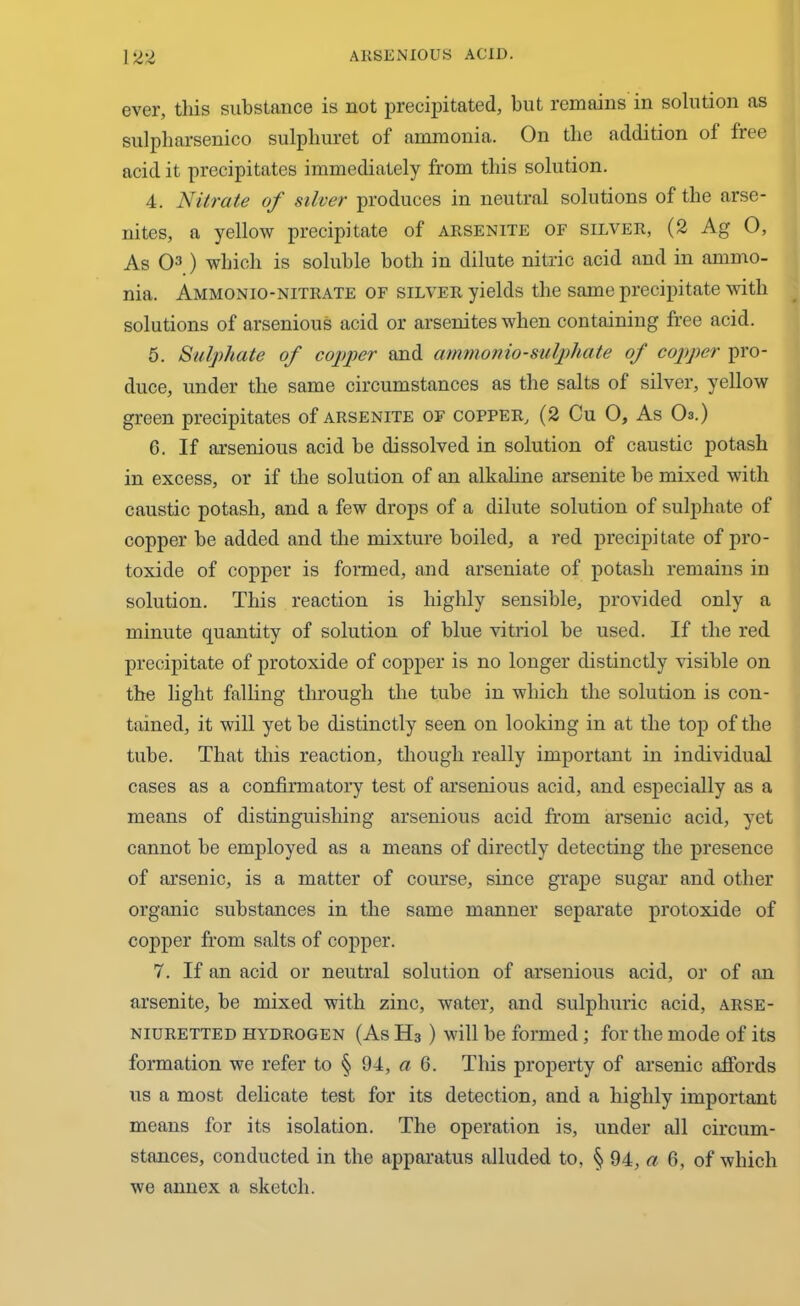 ever, this substance is not precipitated, but remains in solution as sulpharsenico sulpliuret of ammonia. On the addition of free acid it precipitates immediately from this solution. 4. Nitrate of silver produces in neutral solutions of the arse- nites, a yellow precipitate of arsenite of silver, (2 Ag 0, As O3) which is soluble both in dilute nitric acid and in ammo- nia. Ammonio-nitrate of silver yields the same precipitate with solutions of arsenious acid or arsenites when containing free acid. 5. Sulphate of copper and ammonio-sulphate of copper pro- duce, under the same circumstances as the salts of silver, yellow green precipitates of arsenite of copper, (2 Cu O, As O3.) 6. If arsenious acid be dissolved in solution of caustic potash in excess, or if the solution of an alkabne arsenite be mixed with caustic potash, and a few drops of a dilute solution of sulphate of copper be added and the mixture boiled, a red precipitate of pro- toxide of copper is formed, and arseniate of potash remains in solution. This reaction is highly sensible, provided only a minute quantity of solution of blue vitriol be used. If the red precipitate of protoxide of copper is no longer distinctly visible on the light falling through the tube in which the solution is con- tained, it will yet be distinctly seen on looking in at the top of the tube. That this reaction, though really important in individual cases as a confirmatory test of arsenious acid, and especially as a means of distinguishing arsenious acid from arsenic acid, yet cannot be employed as a means of directly detecting the presence of arsenic, is a matter of course, since grape sugar and other organic substances in the same manner separate protoxide of copper from salts of copper. 7. If an acid or neutral solution of arsenious acid, or of an arsenite, be mixed with zinc, water, and sulphuric acid, arse- niuretted hydrogen (As H3 ) will be formed; for the mode of its formation we refer to § 94, a 6. This property of arsenic affords us a most delicate test for its detection, and a highly important means for its isolation. The operation is, under all circum- stances, conducted in the apparatus alluded to, § 94, a 6, of which we annex a sketch.