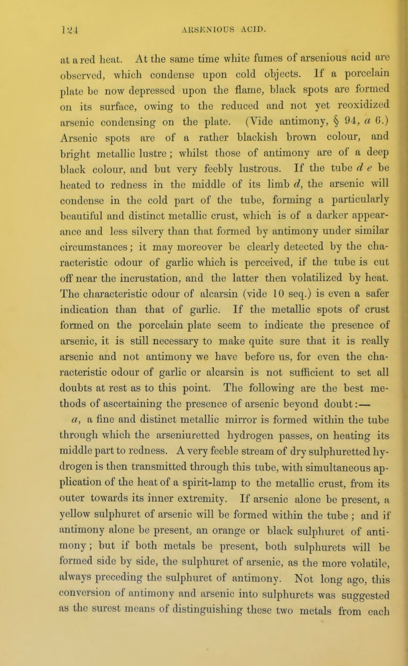 at ft red heat. At the same time white fumes of arsenious acid are observed, which condense upon cold objects. If a porcelain plate he now depressed upon the flame, black spots are formed on its surface, owing to the reduced and not yet reoxidized arsenic condensing on the plate. (Vide antimony, § 94, a G.) Arsenic spots are of a rather blackish brown colour, and bright metallic lustre; whilst those of antimony are of a deep black colour, and but very feebly lustrous. If the tube d e be heated to redness in the middle of its limb d, the arsenic will condense in the cold part of the tube, forming a particularly beautiful and distinct metallic crust, which is of a darker appear- ance and less silvery than that formed by antimony under similar circumstances; it may moreover be clearly detected by the cha- racteristic odour of garlic which is perceived, if the tube is cut off near the incrustation, and the latter then volatilized by heat. The characteristic odour of alcarsin (vide 10 seq.) is even a safer indication than that of garlic. If the metallic spots of crust formed on the porcelain plate seem to indicate the presence of arsenic, it is still necessary to make quite sure that it is really arsenic and not antimony we have before us, for even the cha- racteristic odour of garlic or alcarsin is not sufficient to set all doubts at rest as to this point. The following are the best me- thods of ascertaining the presence of arsenic beyond doubt: — a, a fine and distinct metallic mirror is formed within the tube through which the arseniuretted hydrogen passes, on heating its middle part to redness. A very feeble stream of dry sulphuretted hy- drogen is then transmitted through this tube, with simultaneous ap- plication of the heat of a spirit-lamp to the metallic crust, from its outer towards its inner extremity. If arsenic alone be present, a yellow sulphuret of arsenic will be formed within the tube ; and if antimony alone be present, an orange or black sulphuret of anti- mony ; but if both metals be present, both sulpliurets will be formed side by side, the sulphuret of arsenic, as the more volatile, always preceding the sulphuret of antimony. Not long ago, this conversion of antimony and arsenic into sulpliurets was suggested as the surest means of distinguishing these two metals from each