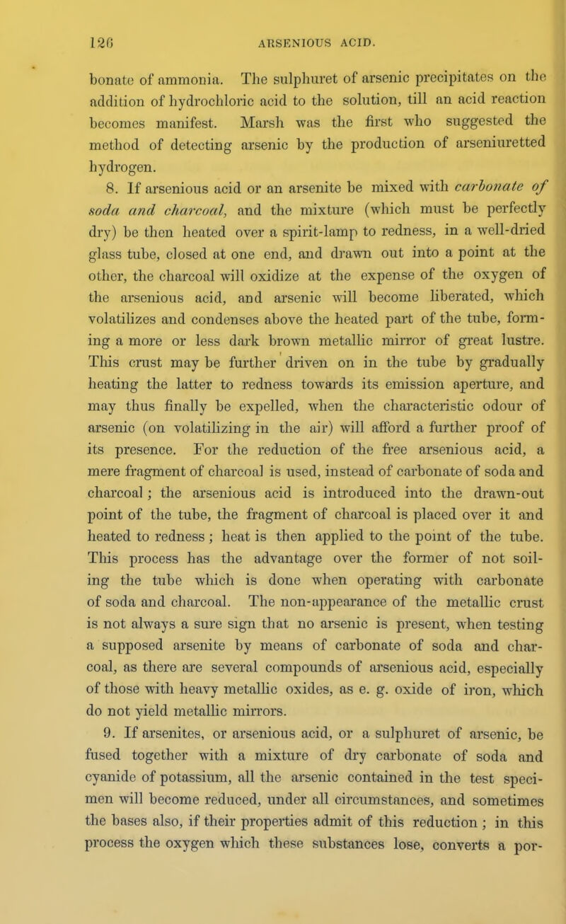 bonate of ammonia. The sulphuret of arsenic precipitates on the addition of hydrochloric acid to the solution, till an acid reaction becomes manifest. Marsh was the first who suggested the method of detecting arsenic by the production of arseniuretted hydrogen. 8. If arsenious acid or an arsenite be mixed with carbonate of soda a?id charcoal, and the mixture (which must be perfectly dry) be then heated over a spirit-lamp to redness, in a well-dried glass tube, closed at one end, and drawn out into a point at the other, the charcoal will oxidize at the expense of the oxygen of the arsenious acid, and arsenic will become liberated, which volatilizes and condenses above the heated part of the tube, form- ing a more or less dark brown metallic mirror of great lustre. This crust may be further driven on in the tube by gradually heating the latter to redness towards its emission aperture, and may thus finally be expelled, when the characteristic odour of arsenic (on volatilizing in the air) will afford a further proof of its presence. For the reduction of the free arsenious acid, a mere fragment of charcoal is used, instead of carbonate of soda and charcoal; the arsenious acid is introduced into the drawn-out point of the tube, the fragment of charcoal is placed over it and heated to redness ; heat is then applied to the point of the tube. This process has the advantage over the former of not soil- ing the tube which is done when operating with carbonate of soda and charcoal. The non-appearance of the metallic crust is not always a sure sign that no arsenic is present, when testing a supposed arsenite by means of carbonate of soda and char- coal, as there are several compounds of arsenious acid, especially of those with heavy metallic oxides, as e. g. oxide of iron, which do not yield metallic mirrors. 9. If arsenites, or arsenious acid, or a sulphuret of arsenic, be fused together wTitli a mixture of dry carbonate of soda and cyanide of potassium, all the arsenic contained in the test speci- men will become reduced, under all circumstances, and sometimes the bases also, if their properties admit of this reduction ; in this process the oxygen which these substances lose, converts a por-