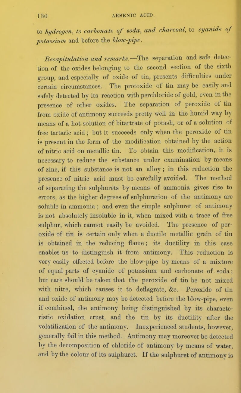 to hydrogen, to carbonate oj soda, and charcoal, to cyanide of potassium and before the blow-pipe. Recapitulation and remarks.—The separation and safe detec- tion of the oxides belonging to the second section of the sixth group, and especially of oxide of tin, presents difficulties undei certain circumstances. The protoxide of tin may be easily and safely detected by its reaction with percliloride of gold, even in the presence of other oxides. The separation of peroxide of tin from oxide of antimony succeeds pretty well in the humid way by means of a hot solution of bitartrate of potash, or of a solution of free tartaric acid; but it succeeds only when the peroxide of tin is present in the form of the modification obtained by the action of nitric acid on metallic tin. To obtain this modification, it is necessary to reduce the substance under examination by means of zinc, if this substance is not an alloy; in this reduction the presence of nitric acid must be carefully avoided. The method of separating the sulphurets by means of ammonia gives rise to errors, as the higher degrees of sulphuration of the antimony are soluble in ammonia; and even the simple sulpliuret of antimony is not absolutely insoluble in it, when mixed with a trace of free sulphur, which cannot easily be avoided. The presence of per- oxide of tin is certain only when a ductile metallic grain of tin is obtained in the reducing flame; its ductility in this case enables us to distinguish it from antimony. This reduction is very easily effected before the blow-pipe by means of a mixture of equal parts of cyanide of potassium and carbonate of soda; but care should be taken that the peroxide of tin be not mixed with nitre, which causes it to deflagrate, &c. Peroxide of tin and oxide of antimony may be detected before the blow-pipe, even if combined, the antimony being distinguished by its characte- ristic oxidation crust, and the tin by its ductility after the volatilization of the antimony. Inexperienced students, however, generally fail in this method. Antimony may moreover be detected by the decomposition of chloride of antimony by means of water, and by the colour of its sulphuret. If the sulpliuret of antimony is