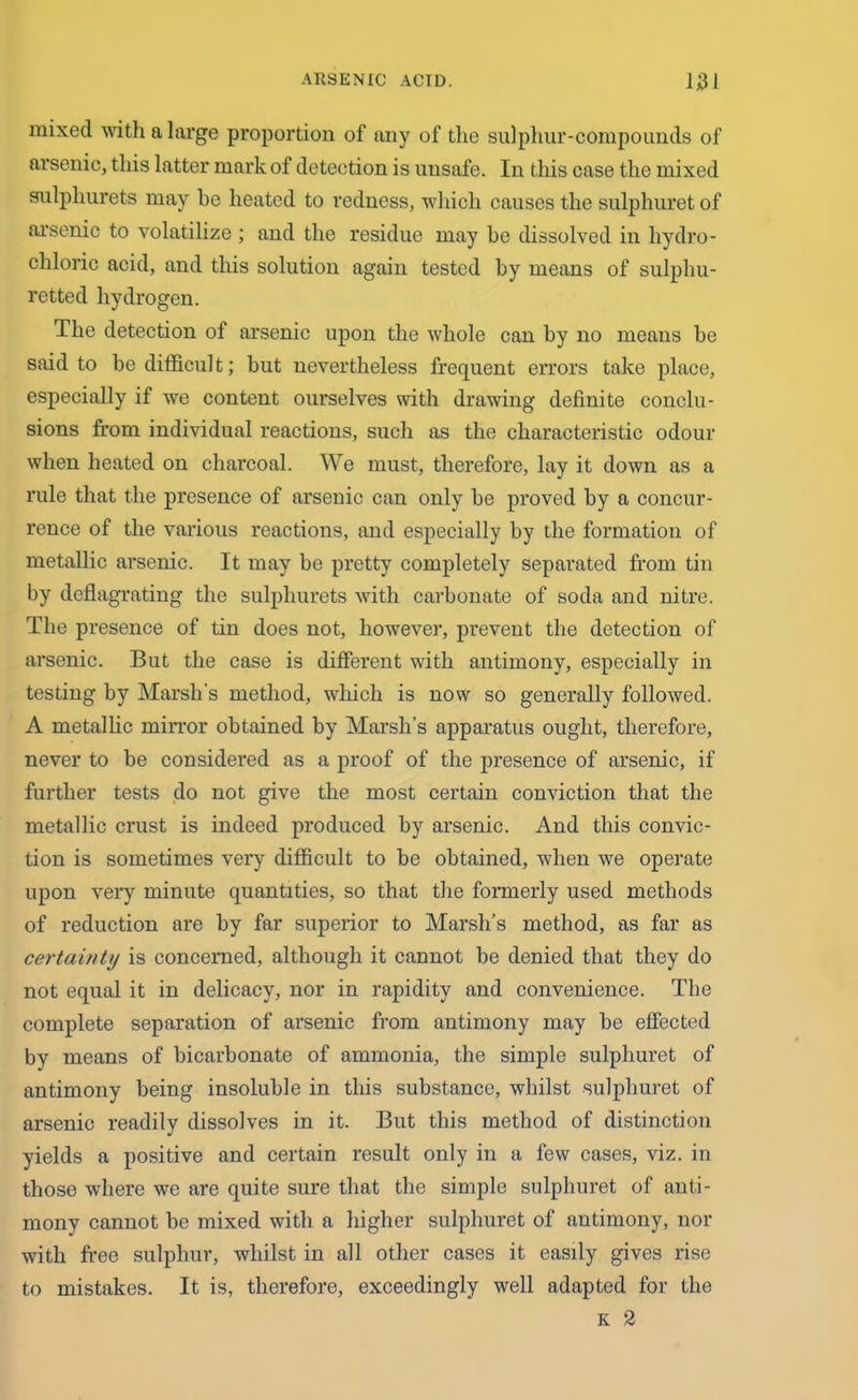 mixed with a large proportion of any of the sulphur-compounds of arsenic, this latter mark of detection is unsafe. In this case the mixed sulpliurets may he heated to redness, which causes the sulphuret of arsenic to volatilize; and the residue may be dissolved in hydro- chloric acid, and this solution again tested by means of sulphu- retted hydrogen. The detection of arsenic upon the whole can by no means be said to be difficult; but nevertheless frequent errors take place, especially if we content ourselves with drawing definite conclu- sions from individual reactions, such as the characteristic odour when heated on charcoal. We must, therefore, lay it down as a rule that the presence of arsenic can only be proved by a concur- rence of the various reactions, and especially by the formation of metallic arsenic. It may be pretty completely separated from tin by deflagrating the sulphurets with carbonate of soda and nitre. The presence of tin does not, however, prevent the detection of arsenic. But the case is different with antimony, especially in testing by Marsh's method, which is now so generally followed. A metallic mirror obtained by Marsh’s apparatus ought, therefore, never to be considered as a proof of the presence of arsenic, if further tests do not give the most certain conviction that the metallic crust is indeed produced by arsenic. And this convic- tion is sometimes very difficult to be obtained, when we operate upon very minute quantities, so that the formerly used methods of reduction are by far superior to Marsh’s method, as far as certainty is concerned, although it cannot be denied that they do not equal it in delicacy, nor in rapidity and convenience. The complete separation of arsenic from antimony may be effected by means of bicarbonate of ammonia, the simple sulphuret of antimony being insoluble in this substance, whilst sulphuret of arsenic readily dissolves in it. But this method of distinction yields a positive and certain result only in a few cases, viz. in those where we are quite sure that the simple sulphuret of anti- mony cannot be mixed with a higher sulphuret of antimony, nor with free sulphur, whilst in all other cases it easily gives rise to mistakes. It is, therefore, exceedingly well adapted for the K 2