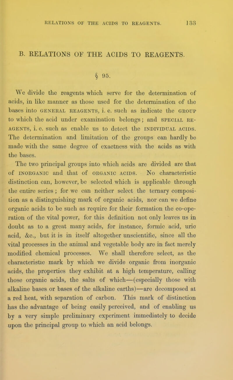 B. RELATIONS OF THE ACIDS TO REAGENTS. § 95. We divide the reagents which serve for the determination of acids, in like manner as those used for the determination of the bases into general reagents, i. e. such as indicate the group to which the acid under examination belongs; and special re- agents, i. e. such as enable us to detect the individual acids. The determination and limitation of the groups can hardly be made with the same degree of exactness with the acids as with the bases. The two principal groups into which acids are divided are that of inorganic and that of organic acids. No characteristic distinction can, however, be selected which is applicable through the entire series ; for we can neither select the ternary composi- tion as a distinguishing mark of organic acids, nor can we define organic acids to be such as require for their formation the co-ope- ration of the vital power, for this definition not only leaves us in doubt as to a great many acids, for instance, formic acid, uric acid, &c., but it is in itself altogether unscientific, since all the vital processes in the animal and vegetable body are in fact merely modified chemical processes. We shall therefore select, as the characteristic mark by which we divide organic from inorganic acids, the properties they exhibit at a high temperature, calling those organic acids, the salts of which—(especially those with alkaline bases or bases of the alkaline earths)—are decomposed at a red heat, with separation of carbon. This mark of distinction has the advantage of being easily perceived, and of enabling us by a very simple preliminary experiment immediately to decide upon the principal group to which an acid belongs.