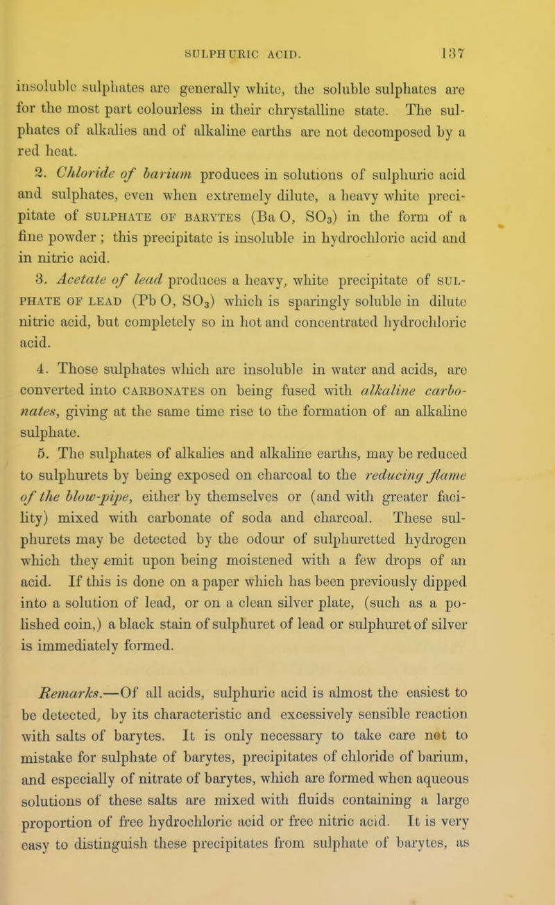 insoluble sulphates are generally white, the soluble sulphates are lor the most part colourless in their chrystalline state. The sul- phates of alkalies and of alkaline earths are not decomposed by a red heat. 2. Chloride of barium produces in solutions of sulphuric acid and sulphates, even when extremely dilute, a heavy white preci- pitate of SULPHATE OF barytes (Ba 0, S03) in the form of a fine powder; this precipitate is insoluble in hydrochloric acid and in nitric acid. 3. Acetate of lead produces a heavy, white precipitate of sul- phate of lead (Pb 0, S03) which is sparingly soluble in dilute nitric acid, but completely so in hot and concentrated hydrochloric acid. 4. Those sulphates which are insoluble in water and acids, are converted into carbonates on being fused with alkaline carbo- nates, giving at the same time rise to the formation of an alkaline sulphate. 5. The sulphates of alkalies and alkaline earths, may be reduced to sulphurets by being exposed on charcoal to the reducing flame of the blow-pipe, either by themselves or (and with greater faci- lity) mixed with carbonate of soda and charcoal. These sul- phurets may be detected by the odour of sulphuretted hydrogen which they emit upon being moistened with a few drops of an acid. If this is done on a paper which has been previously dipped into a solution of lead, or on a clean silver plate, (such as a po- lished coin,) a black stain of sulphuret of lead or sulphuretof silver is immediately formed. Remarks.—Of all acids, sulphuric acid is almost the easiest to be detected, by its characteristic and excessively sensible reaction with salts of barytes. It is only necessary to take care not to mistake for sulphate of barytes, precipitates of chloride of barium, and especially of nitrate of barytes, which are formed when aqueous solutions of these salts are mixed with fluids containing a large proportion of free hydrochloric acid or free nitric acid. It is very easy to distinguish these precipitates from sulphate of barytes, as