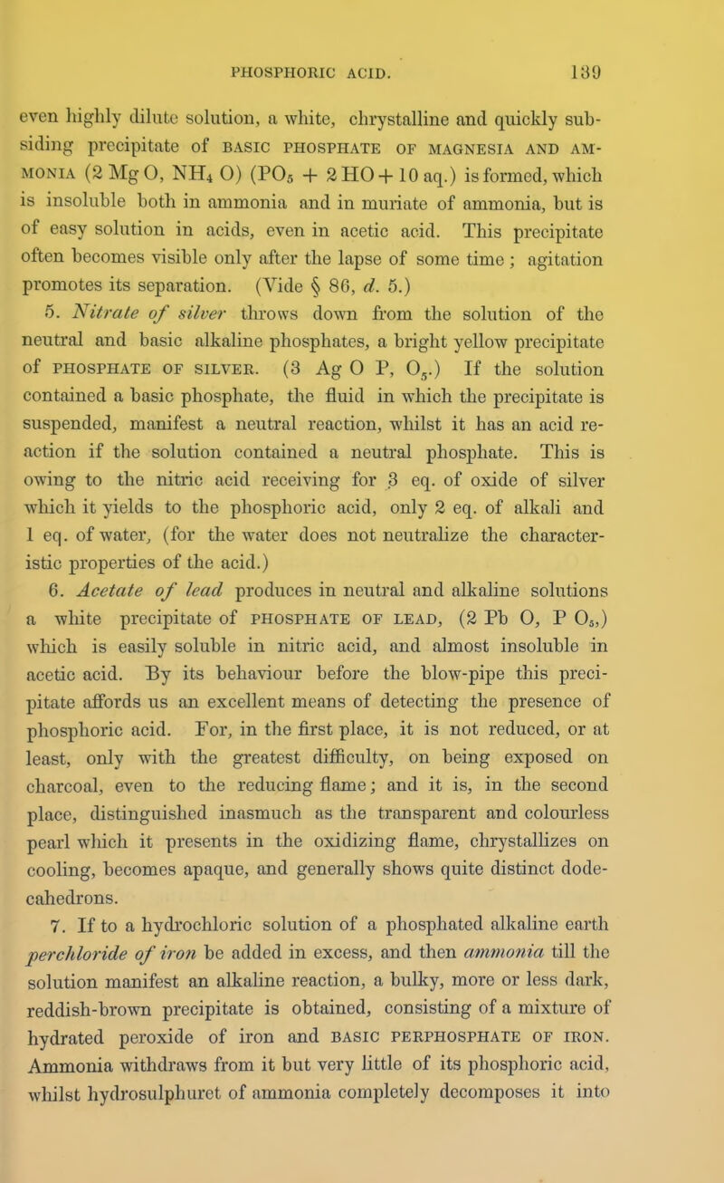 even highly dilute solution, a white, chrystalline and quickly sub- siding precipitate of basic phosphate of magnesia and am- monia (2MgO, NH4 0) (PO5 + 2H0-f lOaq.) is formed, which is insoluble both in ammonia and in muriate of ammonia, hut is of easy solution in acids, even in acetic acid. This precipitate often becomes visible only after the lapse of some time ; agitation promotes its separation. (Vide § 86, d. 5.) 5. Nitrate of silver throws down from the solution of the neutral and basic alkaline phosphates, a bright yellow precipitate of phosphate of silver. (3 Ag O P, 05.) If the solution contained a basic phosphate, the fluid in which the precipitate is suspended, manifest a neutral reaction, whilst it has an acid re- action if the solution contained a neutral phosphate. This is owing to the nitric acid receiving for 3 eq. of oxide of silver wdiich it yields to the phosphoric acid, only 2 eq. of alkali and 1 eq. of water, (for the water does not neutralize the character- istic properties of the acid.) 6. Acetate of lead produces in neutral and alkaline solutions a white precipitate of phosphate of lead, (2 Pb 0, P 05,) which is easily soluble in nitric acid, and almost insoluble in acetic acid. By its behaviour before the blow-pipe this preci- pitate affords us an excellent means of detecting the presence of phosphoric acid. For, in the first place, it is not reduced, or at least, only with the greatest difficulty, on being exposed on charcoal, even to the reducing flame; and it is, in the second place, distinguished inasmuch as the transparent and colourless pearl which it presents in the oxidizing flame, chrystallizes on cooling, becomes apaque, and generally shows quite distinct dode- cahedrons. 7. If to a hydrochloric solution of a pliosphated alkaline earth perchloride of iron be added in excess, and then ammonia till the solution manifest an alkaline reaction, a bulky, more or less dark, reddish-brown precipitate is obtained, consisting of a mixture of hydrated peroxide of iron and basic perphosphate of iron. Ammonia withdraws from it but very little of its phosphoric acid, whilst hydrosulphuret of ammonia completely decomposes it into