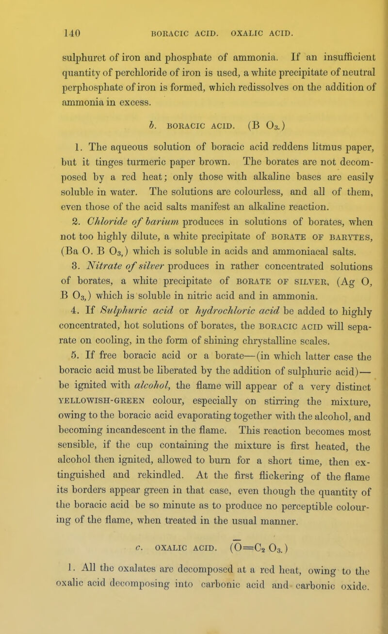 sulphuret of iron and phosphate of ammonia. If an insufficient quantity of percliloride of iron is used, a white precipitate of neutral perphosphate of iron is formed, which redissolves on the addition of ammonia in excess. b. BORACIC ACID. (B 03.) 1. The aqueous solution of boracic acid reddens litmus paper, but it tinges turmeric paper brown. The borates are not decom- posed by a red heat; only those with alkaline bases are easily soluble in water. The solutions are colourless, and all of them, even those of the acid salts manifest an alkaline reaction. 2. Chloride of barium produces in solutions of borates, when not too highly dilute, a white precipitate of borate of barytes, (Ba 0. B 03,) which is soluble in acids and ammoniacal salts. 3. Nitrate of silver produces in rather concentrated solutions of borates, a white precipitate of borate of silver, (Ag O, B 03,) which is soluble in nitric acid and in ammonia. 4. If Sulphuric acid or hydrochloric acid be added to highly concentrated, hot solutions of borates, the boracic acid will sepa- rate on cooling, in the form of shining chrystalline scales. 5. If free boracic acid or a borate—(in which latter case the boracic acid must be liberated by the addition of sulphuric acid) — be ignited with alcohol, the flame will appear of a very distinct yellowish-green colour, especially on stirring the mixture, owing to the boracic acid evaporating together with the alcohol, and becoming incandescent in the flame. This reaction becomes most sensible, if the cup containing the mixture is first heated, the alcohol then ignited, allowed to bum for a short time, then ex- tinguished and rekindled. At the first flickering of the flame its borders appear green in that case, even though the quantity of the boracic acid be so minute as to produce no perceptible colour- ing of the flame, when treated in the usual manner. c. oxalic acid. (0=C2 03.) 1. All the oxalates arc decomposed at a red heat, owing to the oxalic acid decomposing into carbonic acid and carbonic oxide.