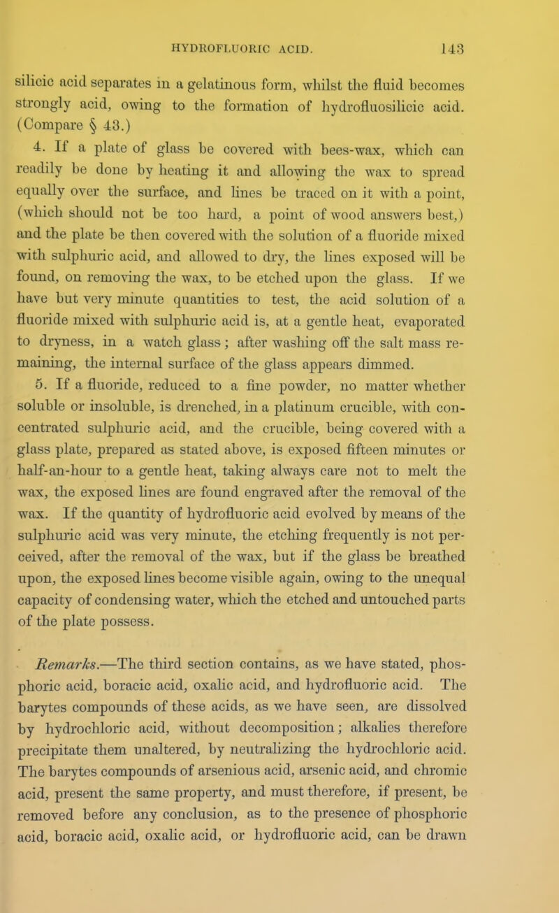 silicic acid separates in a gelatinous form, whilst the fluid becomes strongly acid, owing to the formation of hydrofluosilicic acid. (Compare § 43.) 4. II a plate of glass be covered with bees-wax, which can readily be done by heating it and allowing the wax to spread equally over the surface, and lines he traced on it with a point, (which should not be too hard, a point of wood answers best,) and the plate be then covered with the solution of a fluoride mixed with sulphuric acid, and allowed to dry, the lines exposed will be found, on removing the wax, to be etched upon the glass. If we have but very minute quantities to test, the acid solution of a fluoride mixed with sulphuric acid is, at a gentle heat, evaporated to dryness, in a watch glass; after washing off the salt mass re- maining, the internal surface of the glass appears dimmed. 5. If a fluoride, reduced to a fine powder, no matter whether soluble or insoluble, is drenched, in a platinum crucible, with con- centrated sulphuric acid, and the crucible, being covered with a glass plate, prepared as stated above, is exposed fifteen minutes or lialf-an-hour to a gentle heat, taking always care not to melt the wax, the exposed lines are found engraved after the removal of the wax. If the quantity of hydrofluoric acid evolved by means of the sulphuric acid was very minute, the etching frequently is not per- ceived, after the removal of the wax, but if the glass be breathed upon, the exposed lines become visible again, owing to the unequal capacity of condensing water, which the etched and untouched parts of the plate possess. Remarks.—The third section contains, as we have stated, phos- phoric acid, boracic acid, oxalic acid, and hydrofluoric acid. The barytes compounds of these acids, as we have seen, arc dissolved by hydrochloric acid, without decomposition; alkalies therefore precipitate them unaltered, by neutralizing the hydrochloric acid. The barytes compounds of arsenious acid, arsenic acid, and chromic acid, present the same property, and must therefore, if present, be removed before any conclusion, as to the presence of phosphoric acid, boracic acid, oxalic acid, or hydrofluoric acid, can be drawn